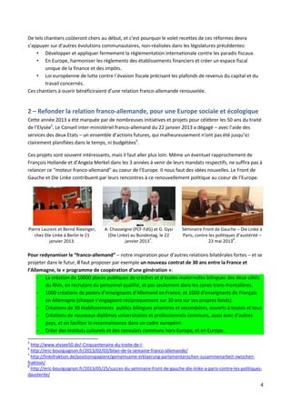 De tels chantiers coûteront chers au début, et c’est pourquoi le volet recettes de ces réformes devra
s’appuyer sur d’autres évolutions communautaires, non-réalisées dans les législatures précédentes:
• Développer et appliquer fermement la réglementation internationale contre les paradis fiscaux.
• En Europe, harmoniser les règlements des établissements financiers et créer un espace fiscal
unique de la finance et des impôts.
• Loi européenne de lutte contre l´évasion fiscale précisant les plafonds de revenus du capital et du
travail concernés.
Ces chantiers à ouvrir bénéficiraient d’une relation franco-allemande renouvelée.

2 – Refonder la relation franco-allemande, pour une Europe sociale et écologique
Cette année 2013 a été marquée par de nombreuses initiatives et projets pour célébrer les 50 ans du traité
de l’Elysée5. Le Conseil inter-ministériel franco-allemand du 22 janvier 2013 a dégagé – avec l’aide des
services des deux Etats – un ensemble d’actions futures, qui malheureusement n’ont pas été jusqu’ici
clairement planifiées dans le temps, ni budgétées6.
Ces projets sont souvent intéressants, mais il faut aller plus loin. Même un éventuel rapprochement de
François Hollande et d’Angela Merkel dans les 3 années à venir de leurs mandats respectifs, ne suffira pas à
relancer ce “moteur franco-allemand” au coeur de l’Europe. Il nous faut des idées nouvelles. Le Front de
Gauche et Die Linke contribuent par leurs rencontres à ce renouvellement politique au coeur de l’Europe.

Pierre Laurent et Bernd Riexinger,
chez Die Linke à Berlin le 21
janvier 2013.

A. Chasseigne (PCF-FdG) et G. Gysi
(Die Linke) au Bundestag, le 22
7
janvier 2013 .

Séminaire Front de Gauche – Die Linke à
Paris, contre les politiques d’austérité –
8
23 mai 2013 .

Pour redynamiser le “franco-allemand” – notre inspiration pour d’autres relations bilatérales fortes – et se
projeter dans le futur, il faut proposer par exemple un nouveau contrat de 30 ans entre la France et
l’Allemagne, le « programme de coopération d’une génération »:
- La création de 10000 places publiques de crèches et d’écoles maternelles bilingues des deux côtés
du Rhin, en recrutant du personnel qualifié, et pas seulement dans les zones trans-frontalières.
- 1000 créations de postes d’enseignants d’Allemand en France, et 1000 d’enseignants de Français
en Allemagne (chaque s’engageant réciproquement sur 30 ans sur ses propres fonds).
- Créations de 30 établissements publics bilingues priamires et secondaires, ouverts à toutes et tous
- Créations de nouveaux diplômes universitaires et professionnels communs, aussi avec d’autres
pays, et en faciliter la reconnaissance dans un cadre européen.
- Créer des instituts culturels et des consulats communs hors-Europe, et en Europe.
5

http://www.elysee50.de/-Cinquantenaire-du-traite-de-lhttp://eric-bourguignon.fr/2013/02/03/bilan-de-la-semaine-franco-allemande/
7
http://linksfraktion.de/positionspapiere/gemeinsame-erklaerung-parlamentarischen-zusammenarbeit-zwischenfraktion/
8
http://eric-bourguignon.fr/2013/05/25/succes-du-seminaire-front-de-gauche-die-linke-a-paris-contre-les-politiquesdausterite/
6

4

 