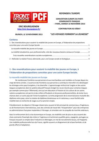 REFONDER L’EUROPE
CONVENTION EUROPE DU PARTI
COMMUNISTE FRANÇAIS
– PARIS, SAMEDI 16 NOVEMBRE 2013

ERIC BOURGUIGNON
http://eric-bourguignon.fr/

CONTRIBUTION AU DÉBAT

MUNICH, LE 10 NOVEMBRE 2013

“LES VOYAGES FORMENT LA JEUNESSE”

Contenu
1 - Des revendications pour soutenir la mobilité des jeunes en Europe, à l’élaboration de propositions
concrètes pour une autre Europe Sociale. ........................................................................................................ 1
La nouvelle mobilité des jeunes en Europe................................................................................................... 1
La mobilité estudiantine, puis professionnelle, crée des nouveaux besoins sociaux en Europe. ................. 2
Trois nouvelles revendications sociales européennes .............................................................................. 3
2 – Refonder la relation franco-allemande, pour une Europe sociale et écologique ....................................... 4

1 - Des revendications pour soutenir la mobilité des jeunes en Europe, à
l’élaboration de propositions concrètes pour une autre Europe Sociale.
La nouvelle mobilité des jeunes en Europe
De nombreuses frontières aux personnes et aux marchandises sont tombées en Europe depuis les
vingt dernières années. L’ouverture des frontières aux personnes a contribué à intensifier et à développer
les échanges entre pays Européens, à les diversifier. L’apprentissage renforcé de l’anglais et des autres
langues européennes dans le système éducatif français (malgré les reculs récents pour certaines langues
par exemple comme pour l’Allemand), ainsi qu’une éducation à l’histoire et à la culture de ces autres
nations européennes ont permis à des milliers d’Etudiants et de jeunes professionnel(le)s, de tenter leurs
chances dans un autre pays de l’Union Européenne. La lente progression de la reconnaissance mutuelle des
diplômes entre pays, voire la création de diplômes binationaux ou tri-nationaux, a aussi facilité cette
mobilité dans la recherche de stages ou d’un premier emploi.
Précédemment, les départs à l’étranger étaient plus souvent le fait principal de commerciaux, d’ingénieurs,
ou de fonctionnaires internationaux, avec des contrats de travail dits “d’expatriation” pour des entreprises
ou administrations françaises implantées à l’étranger, et orientées vers la conquête de marchés extérieurs.
Avec le renforcement de la crise économique en Europe, ces mobilités sont de plus en plus souvent des
choix contraints (l’exemple des miliers d ‘ingénieurs et techniciens qualifiés grecs, espagnols, portugais ou
français trouvant un emploi dans l’industrie en Allemagne, en mal de recrutements locaux, est frappant).
Une mobilité professionnelle hors de France, signifie souvent un éloignement de la base familiale, et de
grands efforts d’adaptation.

1

 