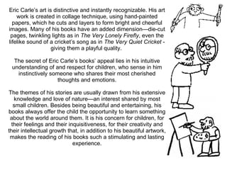 Eric Carle’s art is distinctive and instantly recognizable. His art work is created in collage technique, using hand-painted papers, which he cuts and layers to form bright and cheerful images. Many of his books have an added dimension—die-cut pages, twinkling lights as in  The Very Lonely Firefly , even the lifelike sound of a cricket’s song as in  The Very Quiet Cricket  - giving them a playful quality.  The secret of Eric Carle’s books’ appeal lies in his intuitive understanding of and respect for children, who sense in him instinctively someone who shares their most cherished thoughts and emotions. The themes of his stories are usually drawn from his extensive knowledge and love of nature—an interest shared by most small children. Besides being beautiful and entertaining, his books always offer the child the opportunity to learn something about the world around them. It is his concern for children, for their feelings and their inquisitiveness, for their creativity and their intellectual growth that, in addition to his beautiful artwork, makes the reading of his books such a stimulating and lasting experience. 