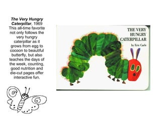 The Very Hungry Caterpillar , 1969 This all-time favorite not only follows the very hungry caterpillar as it grows from egg to cocoon to beautiful butterfly, but also teaches the days of the week, counting, good nutrition and die-cut pages offer interactive fun. 