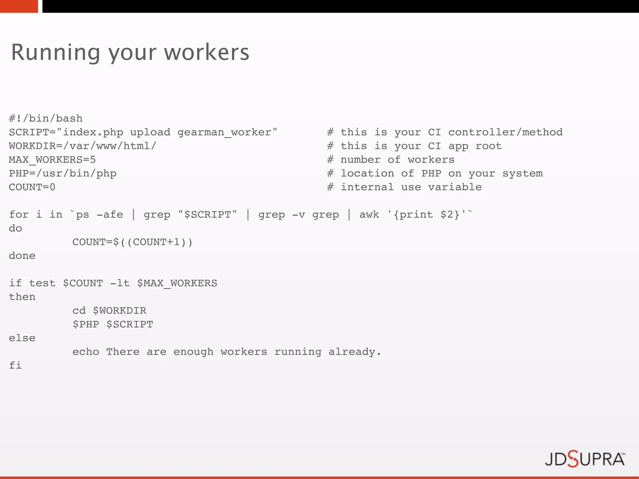 Running your workers

#!/bin/bash
SCRIPT="index.php upload gearman_worker"!      #   this is your CI controller/method
WORKDIR=/var/www/html/ !    !         !        #   this is your CI app root
MAX_WORKERS=5!     !        !         !        #   number of workers
PHP=/usr/bin/php! !         !         !        #   location of PHP on your system
COUNT=0! !         !        !         !        #   internal use variable

for i in `ps -afe | grep "$SCRIPT" | grep -v grep | awk '{print $2}'`
do
!        COUNT=$((COUNT+1))
done

if test $COUNT -lt $MAX_WORKERS
then
!        cd $WORKDIR
!        $PHP $SCRIPT
else
!        echo There are enough workers running already.
fi
 