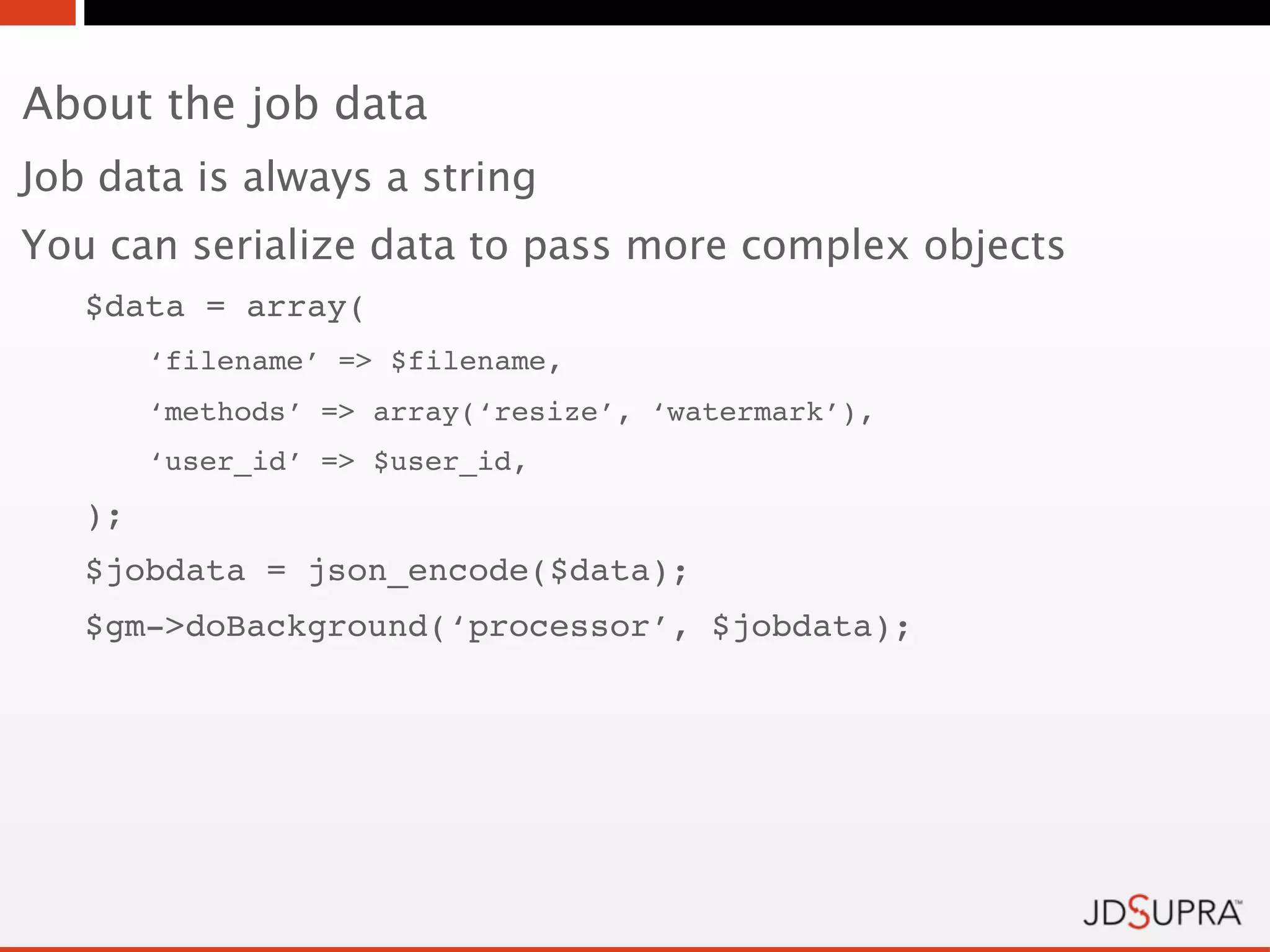 About the job data
Job data is always a string
You can serialize data to pass more complex objects
   $data = array(
        ‘filename’ => $filename,
        ‘methods’ => array(‘resize’, ‘watermark’),
        ‘user_id’ => $user_id,
   );
   $jobdata = json_encode($data);
   $gm->doBackground(‘processor’, $jobdata);
 