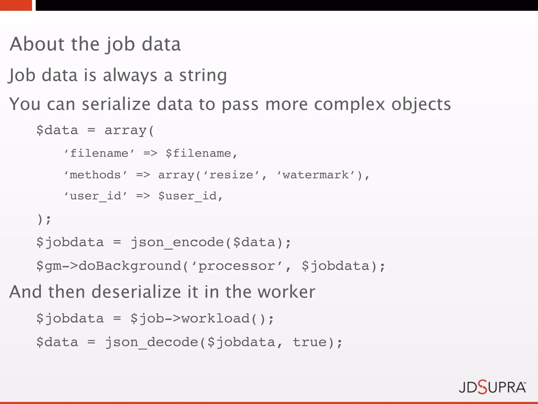 About the job data
Job data is always a string
You can serialize data to pass more complex objects
   $data = array(
        ‘filename’ => $filename,
        ‘methods’ => array(‘resize’, ‘watermark’),
        ‘user_id’ => $user_id,
   );
   $jobdata = json_encode($data);
   $gm->doBackground(‘processor’, $jobdata);
And then deserialize it in the worker
   $jobdata = $job->workload();
   $data = json_decode($jobdata, true);
 