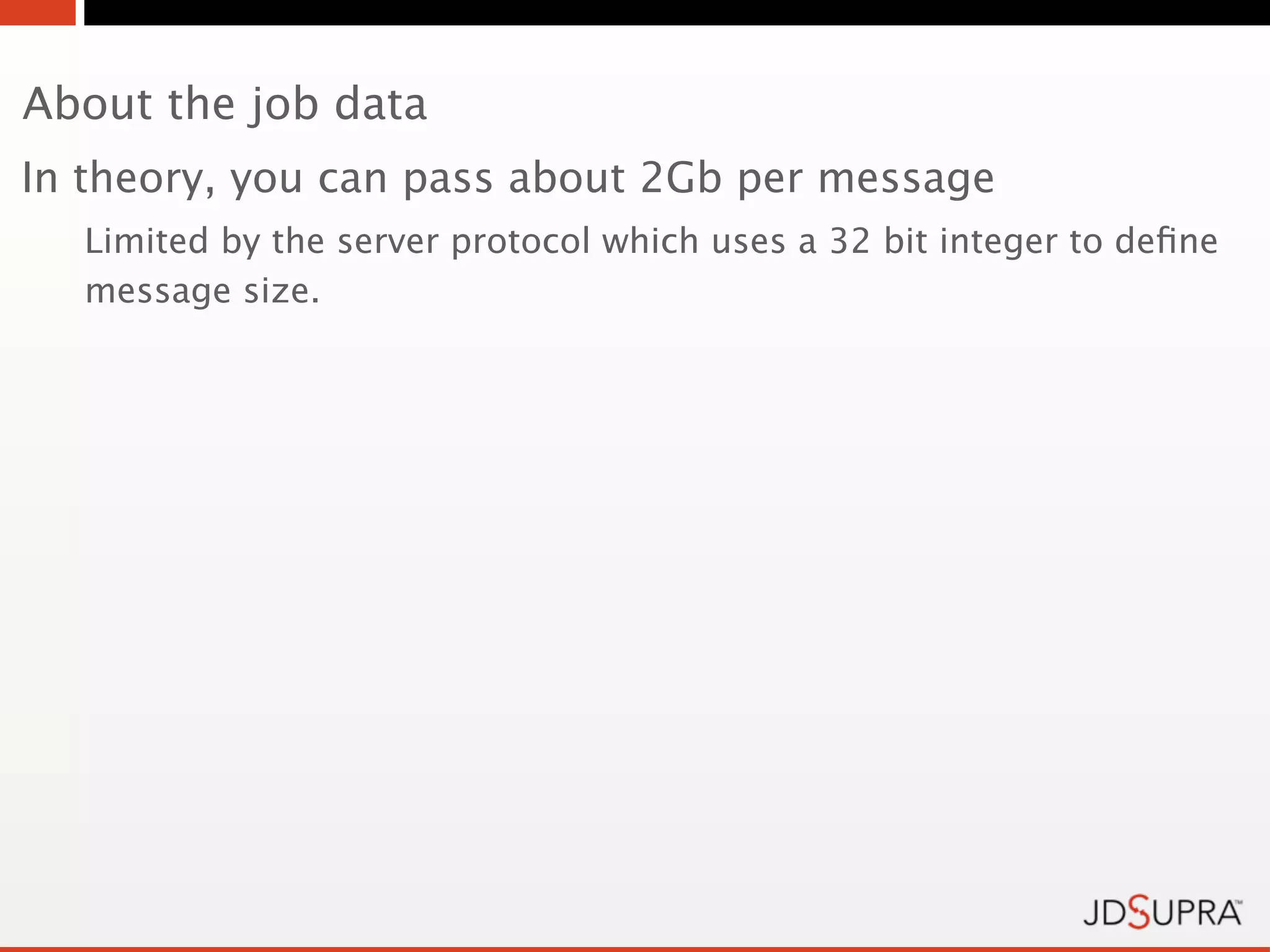 About the job data
In theory, you can pass about 2Gb per message
  Limited by the server protocol which uses a 32 bit integer to deﬁne
  message size.
 