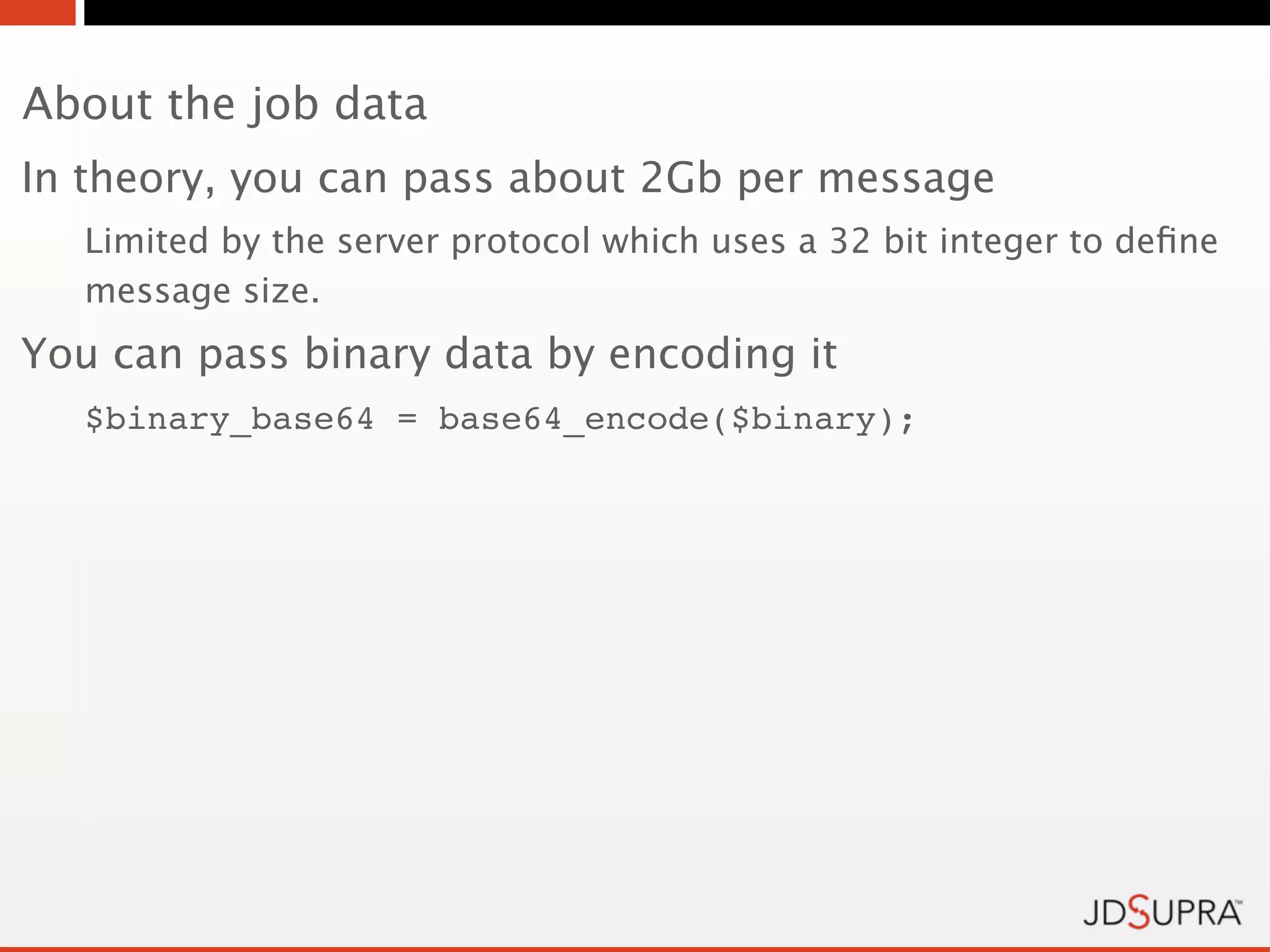 About the job data
In theory, you can pass about 2Gb per message
   Limited by the server protocol which uses a 32 bit integer to deﬁne
   message size.
You can pass binary data by encoding it
   $binary_base64 = base64_encode($binary);
 