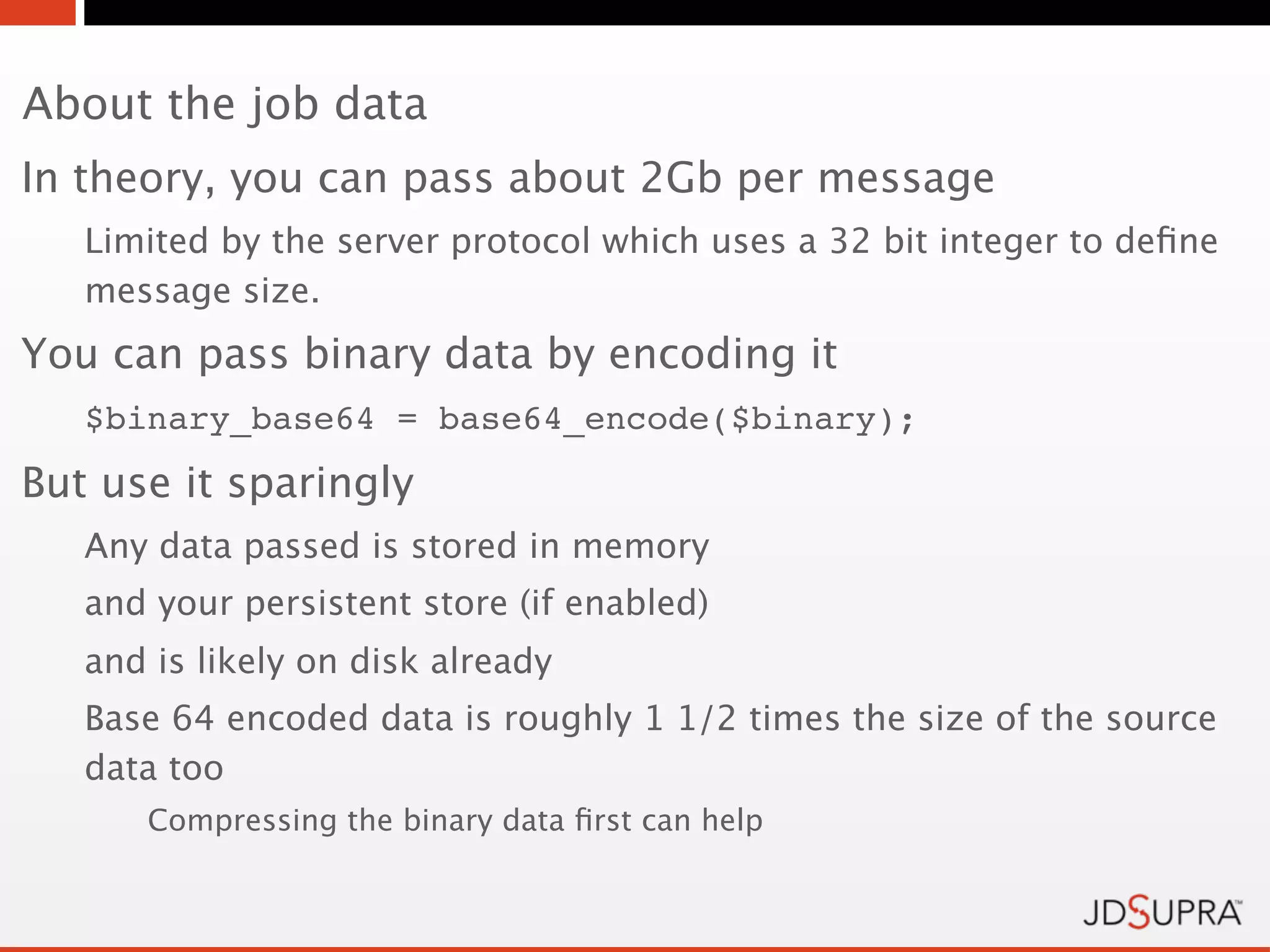 About the job data
In theory, you can pass about 2Gb per message
   Limited by the server protocol which uses a 32 bit integer to deﬁne
   message size.
You can pass binary data by encoding it
   $binary_base64 = base64_encode($binary);
But use it sparingly
   Any data passed is stored in memory
   and your persistent store (if enabled)
   and is likely on disk already
   Base 64 encoded data is roughly 1 1/2 times the size of the source
   data too
      Compressing the binary data ﬁrst can help
 
