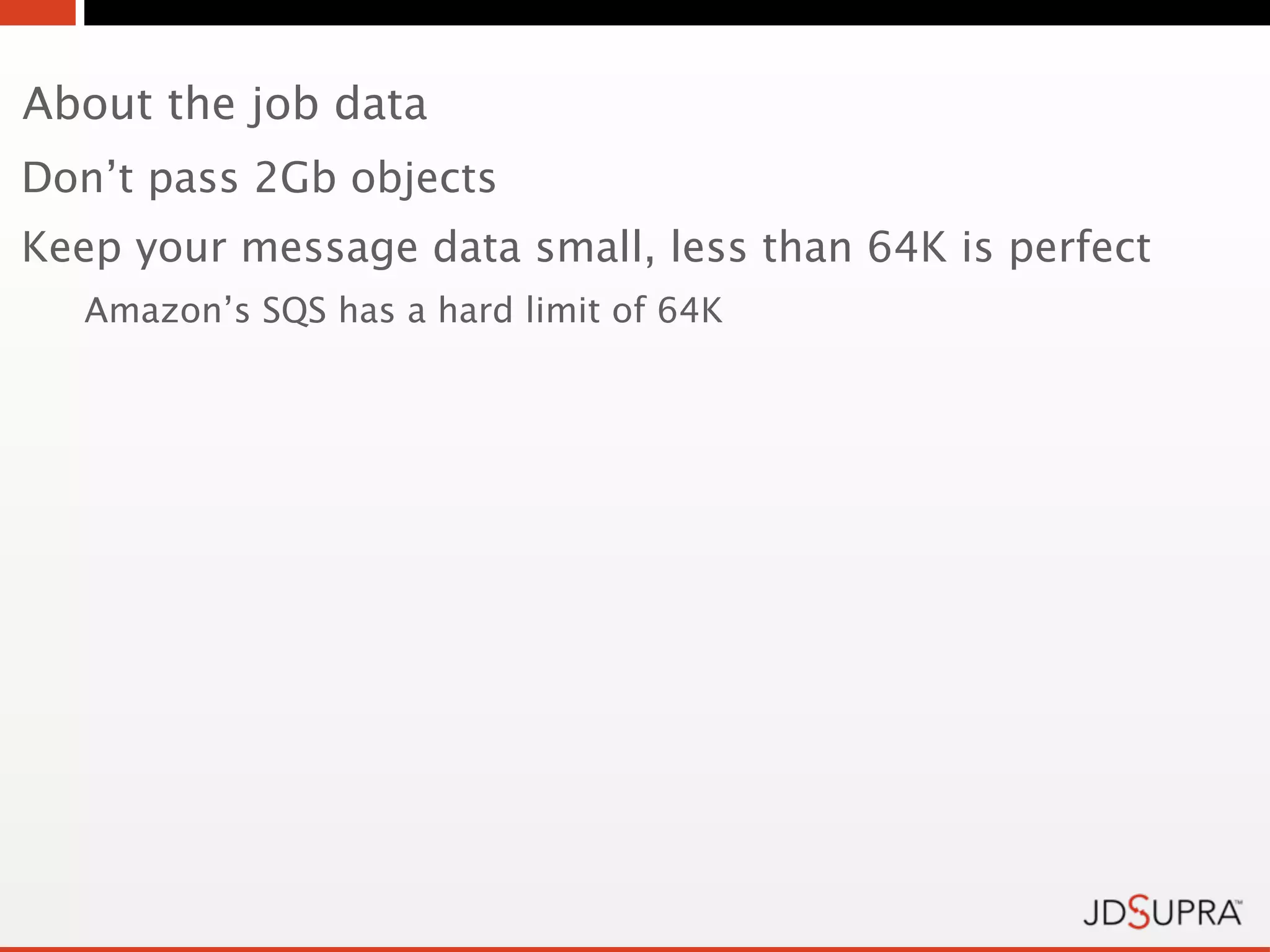About the job data
Don’t pass 2Gb objects
Keep your message data small, less than 64K is perfect
   Amazon’s SQS has a hard limit of 64K
 