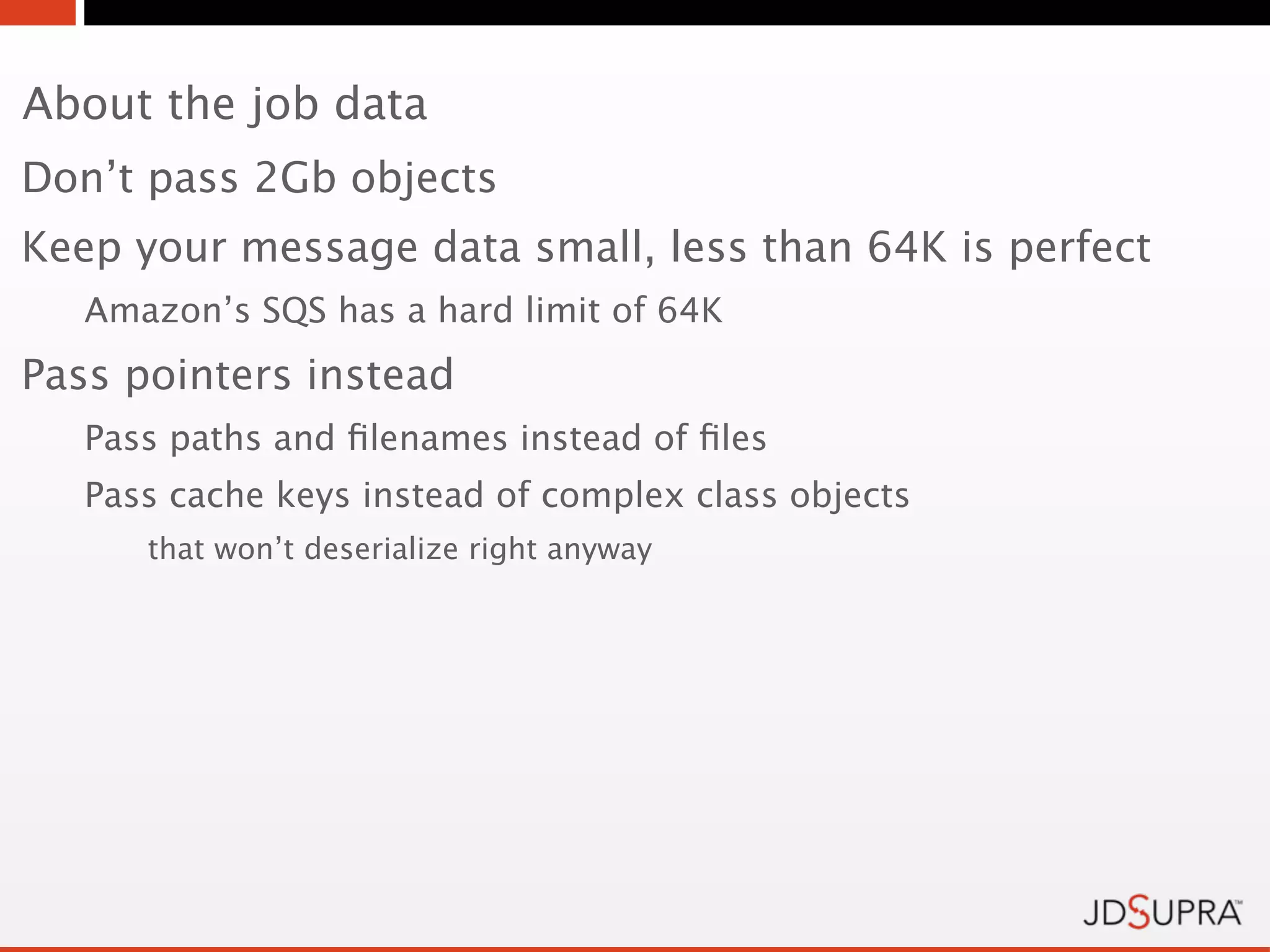 About the job data
Don’t pass 2Gb objects
Keep your message data small, less than 64K is perfect
   Amazon’s SQS has a hard limit of 64K
Pass pointers instead
   Pass paths and ﬁlenames instead of ﬁles
   Pass cache keys instead of complex class objects
      that won’t deserialize right anyway
 