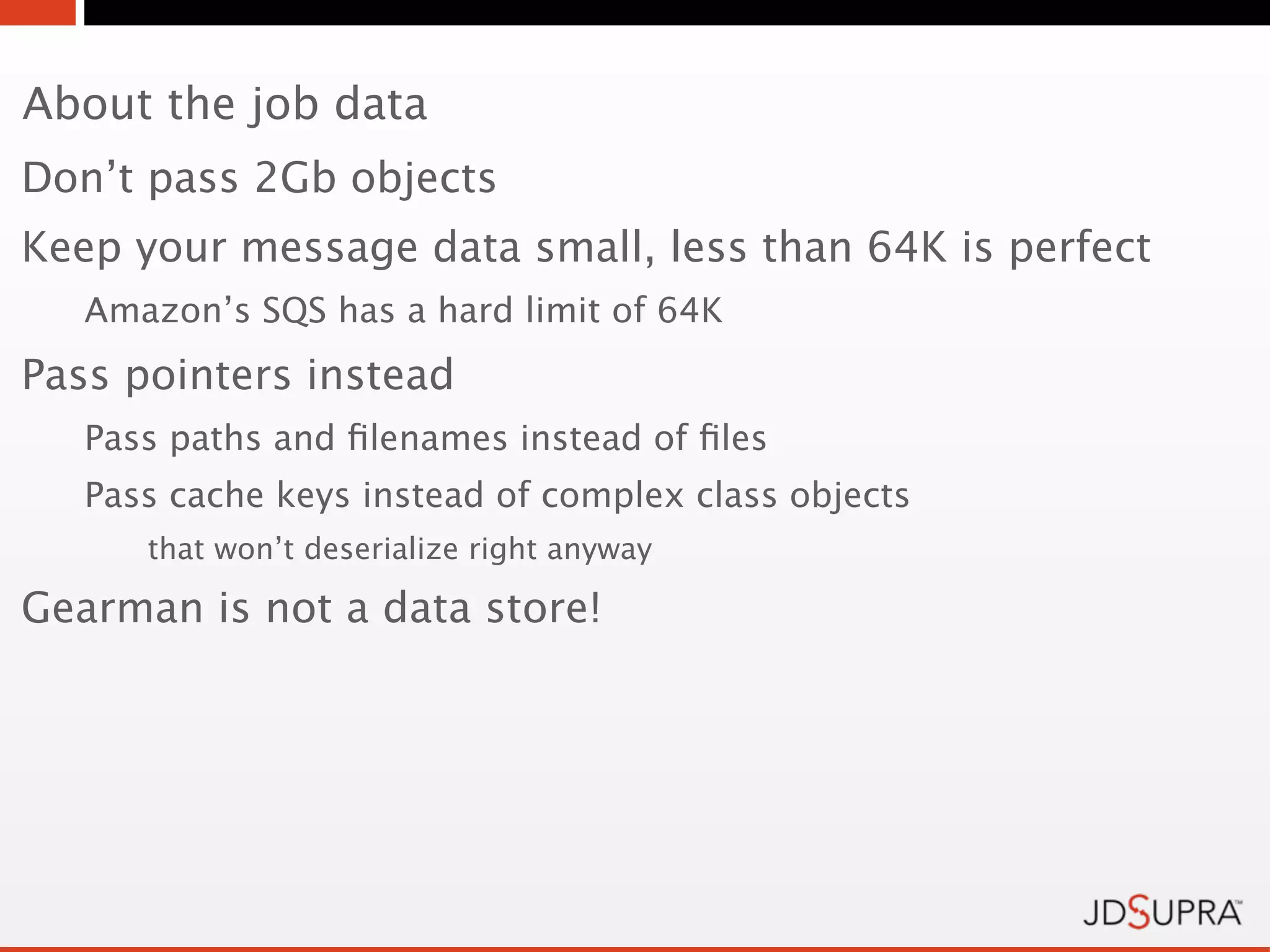 About the job data
Don’t pass 2Gb objects
Keep your message data small, less than 64K is perfect
   Amazon’s SQS has a hard limit of 64K
Pass pointers instead
   Pass paths and ﬁlenames instead of ﬁles
   Pass cache keys instead of complex class objects
      that won’t deserialize right anyway

Gearman is not a data store!
 