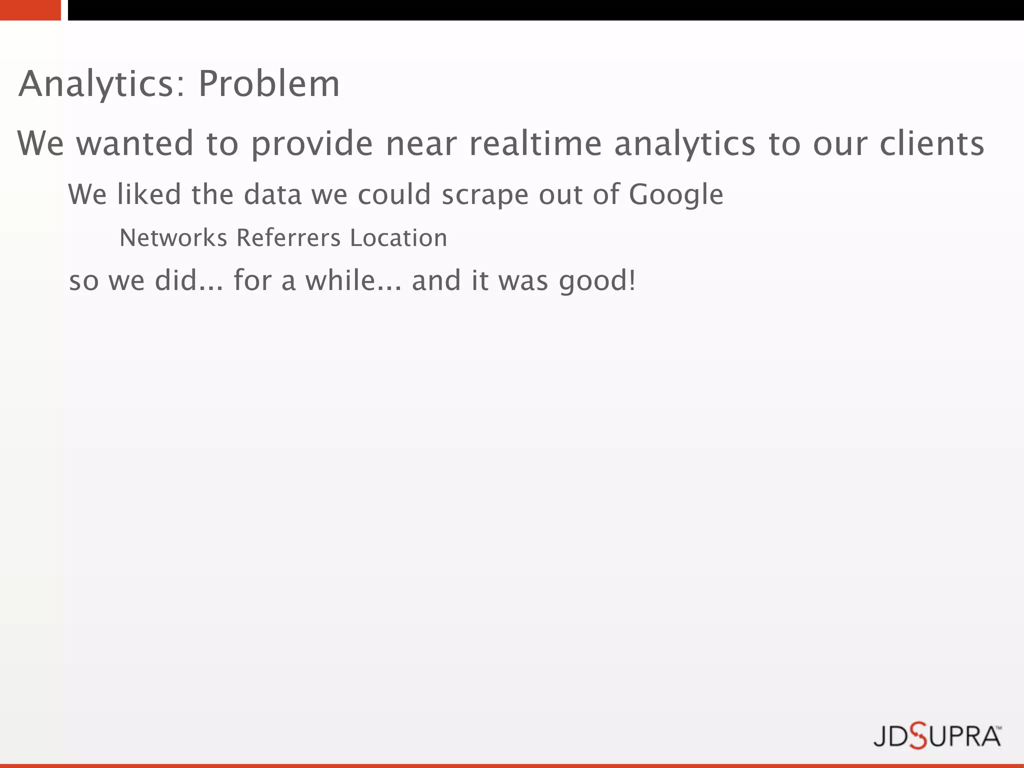 Analytics: Problem
We wanted to provide near realtime analytics to our clients
   We liked the data we could scrape out of Google
      Networks Referrers Location
   so we did... for a while... and it was good!
 