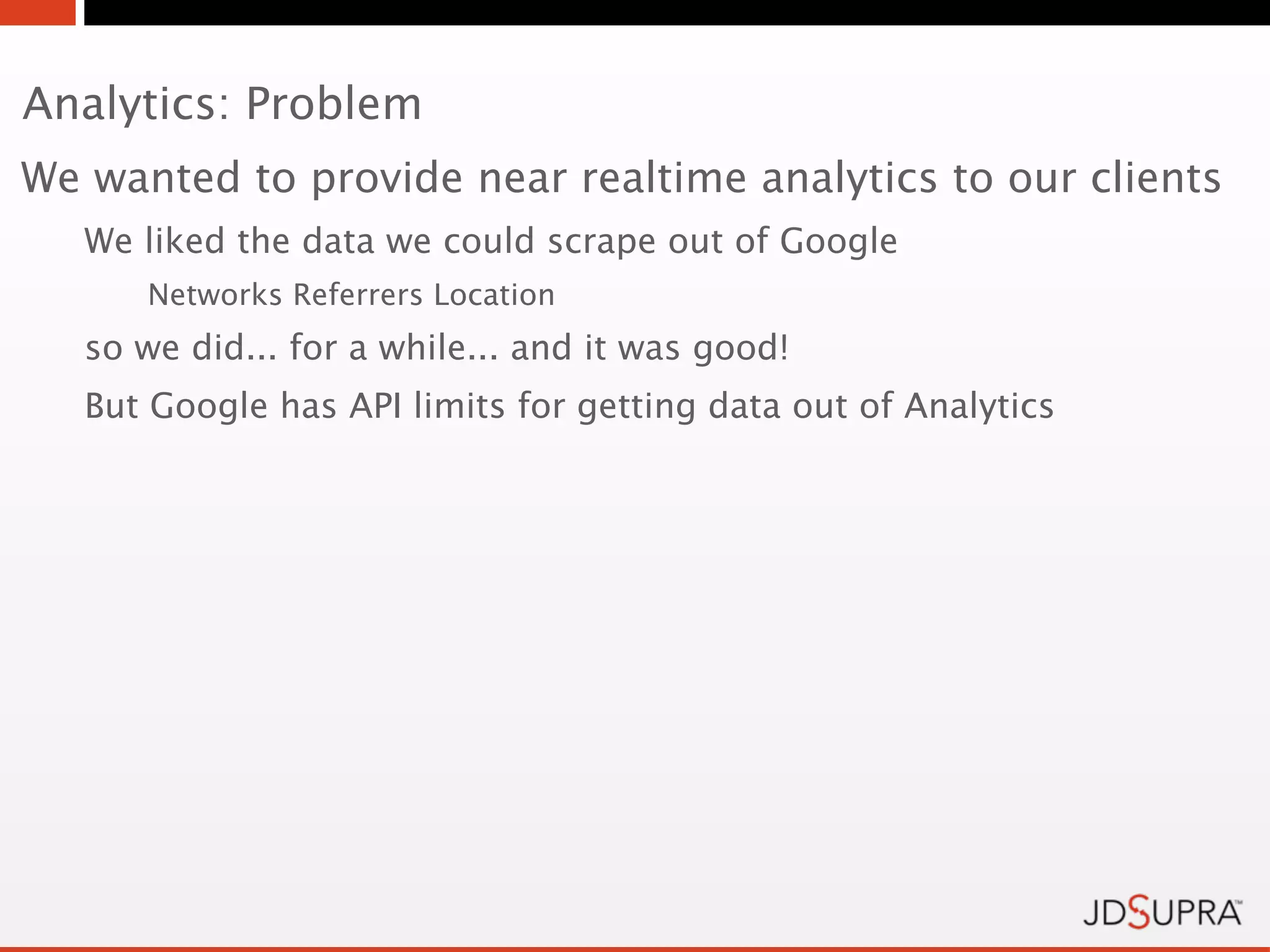 Analytics: Problem
We wanted to provide near realtime analytics to our clients
   We liked the data we could scrape out of Google
      Networks Referrers Location
   so we did... for a while... and it was good!
   But Google has API limits for getting data out of Analytics
 