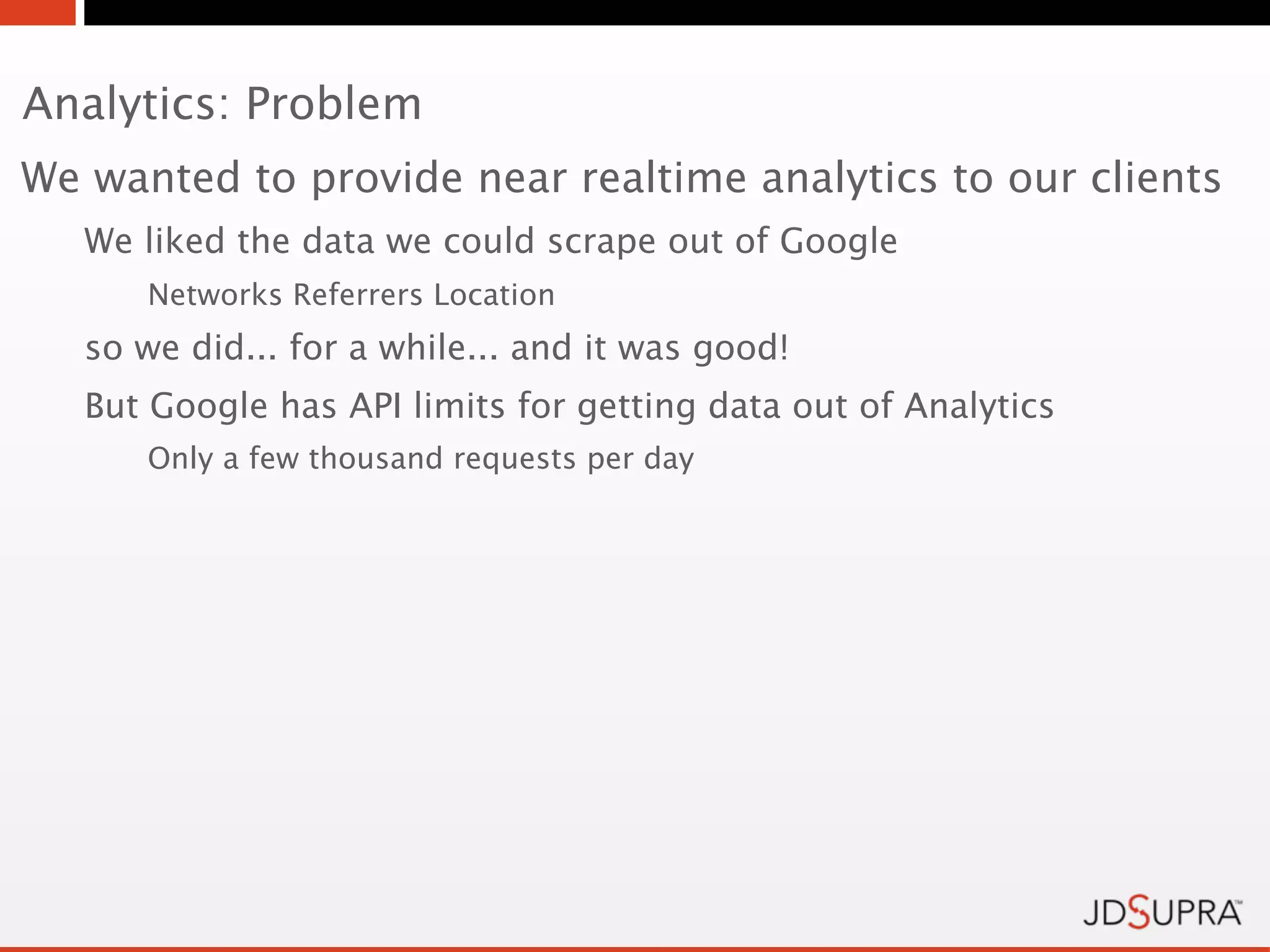 Analytics: Problem
We wanted to provide near realtime analytics to our clients
   We liked the data we could scrape out of Google
      Networks Referrers Location
   so we did... for a while... and it was good!
   But Google has API limits for getting data out of Analytics
      Only a few thousand requests per day
 
