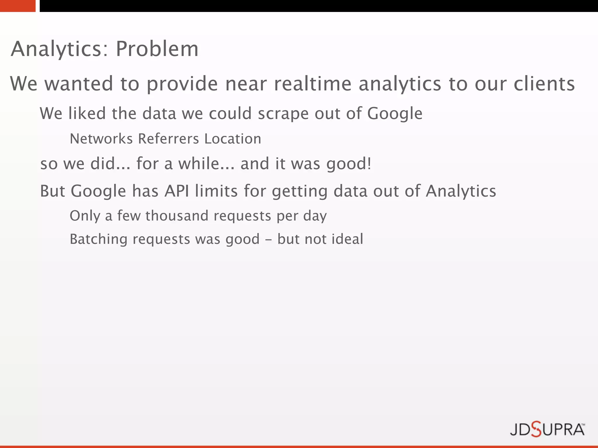 Analytics: Problem
We wanted to provide near realtime analytics to our clients
   We liked the data we could scrape out of Google
      Networks Referrers Location
   so we did... for a while... and it was good!
   But Google has API limits for getting data out of Analytics
      Only a few thousand requests per day
      Batching requests was good - but not ideal
 