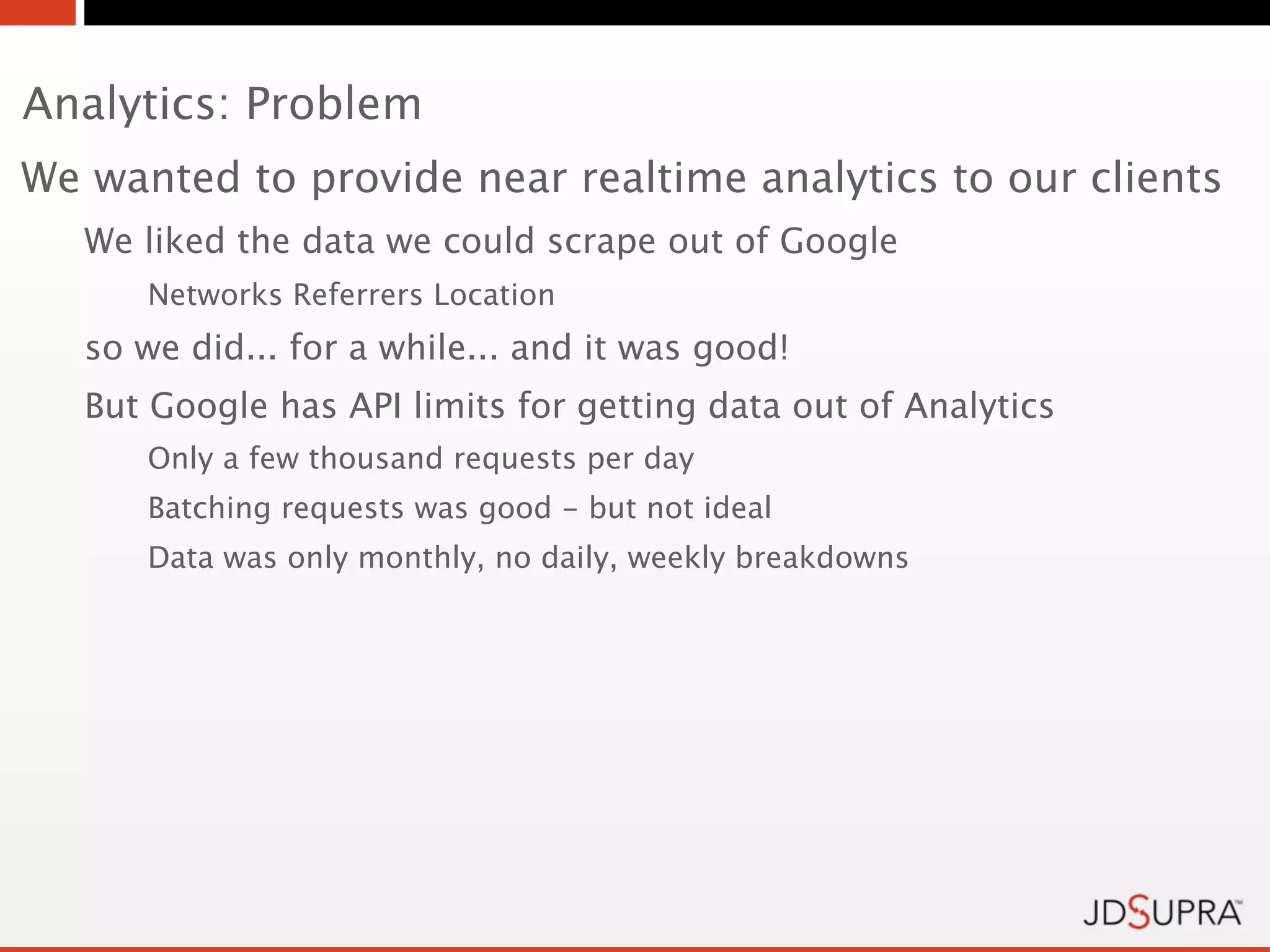 Analytics: Problem
We wanted to provide near realtime analytics to our clients
   We liked the data we could scrape out of Google
      Networks Referrers Location
   so we did... for a while... and it was good!
   But Google has API limits for getting data out of Analytics
      Only a few thousand requests per day
      Batching requests was good - but not ideal
      Data was only monthly, no daily, weekly breakdowns
 