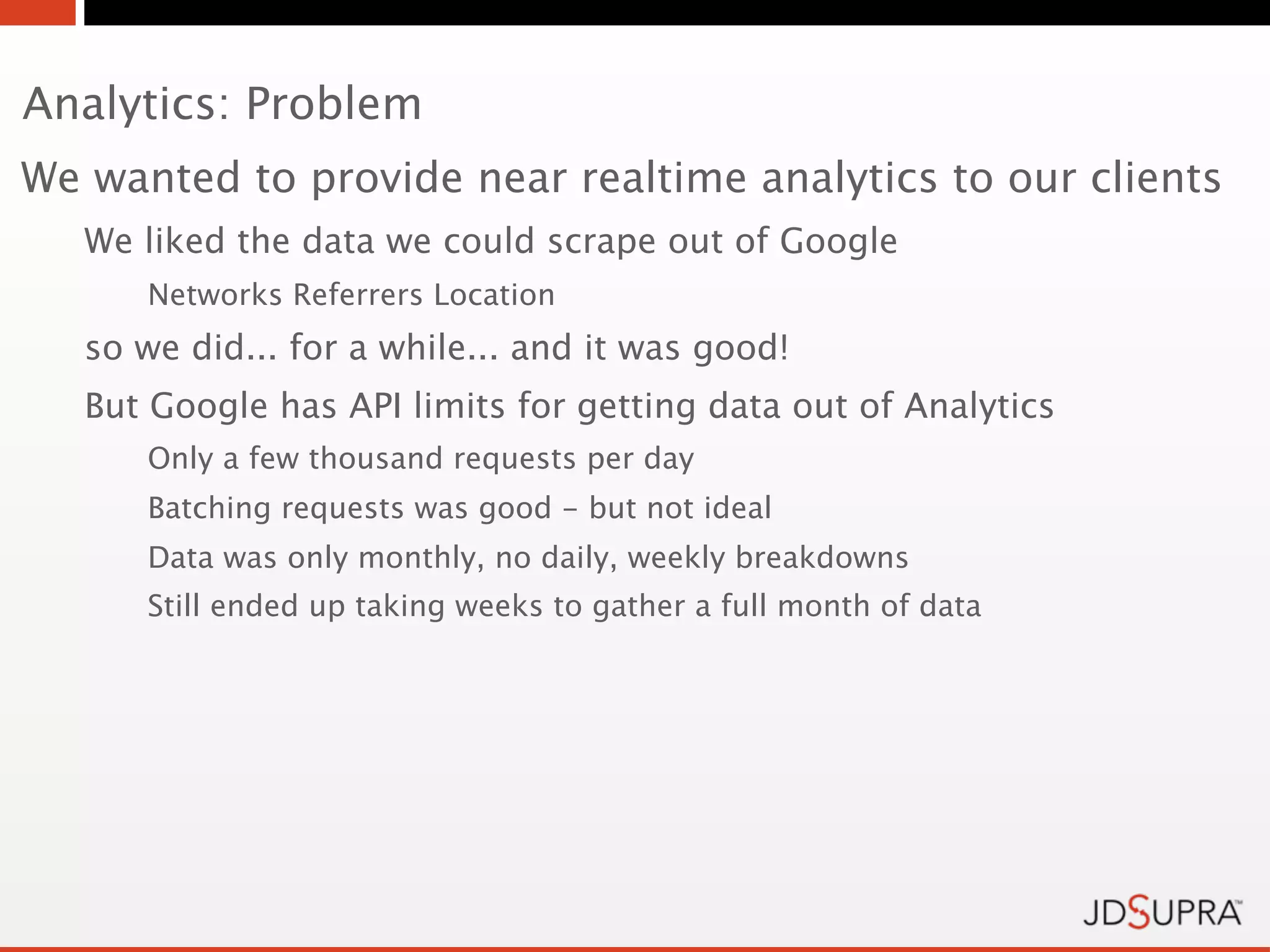 Analytics: Problem
We wanted to provide near realtime analytics to our clients
   We liked the data we could scrape out of Google
      Networks Referrers Location
   so we did... for a while... and it was good!
   But Google has API limits for getting data out of Analytics
      Only a few thousand requests per day
      Batching requests was good - but not ideal
      Data was only monthly, no daily, weekly breakdowns
      Still ended up taking weeks to gather a full month of data
 