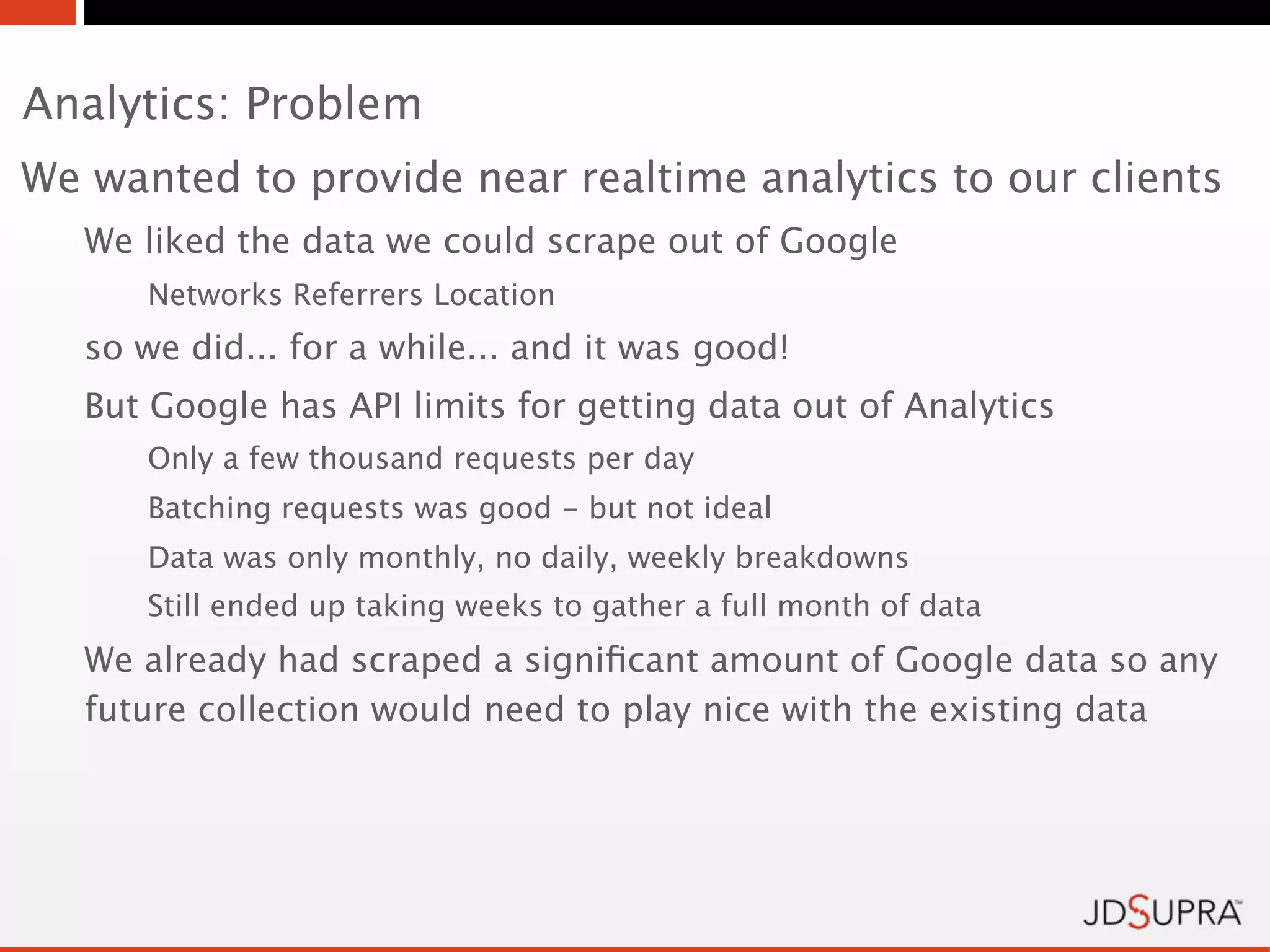 Analytics: Problem
We wanted to provide near realtime analytics to our clients
   We liked the data we could scrape out of Google
      Networks Referrers Location
   so we did... for a while... and it was good!
   But Google has API limits for getting data out of Analytics
      Only a few thousand requests per day
      Batching requests was good - but not ideal
      Data was only monthly, no daily, weekly breakdowns
      Still ended up taking weeks to gather a full month of data
   We already had scraped a signiﬁcant amount of Google data so any
   future collection would need to play nice with the existing data
 