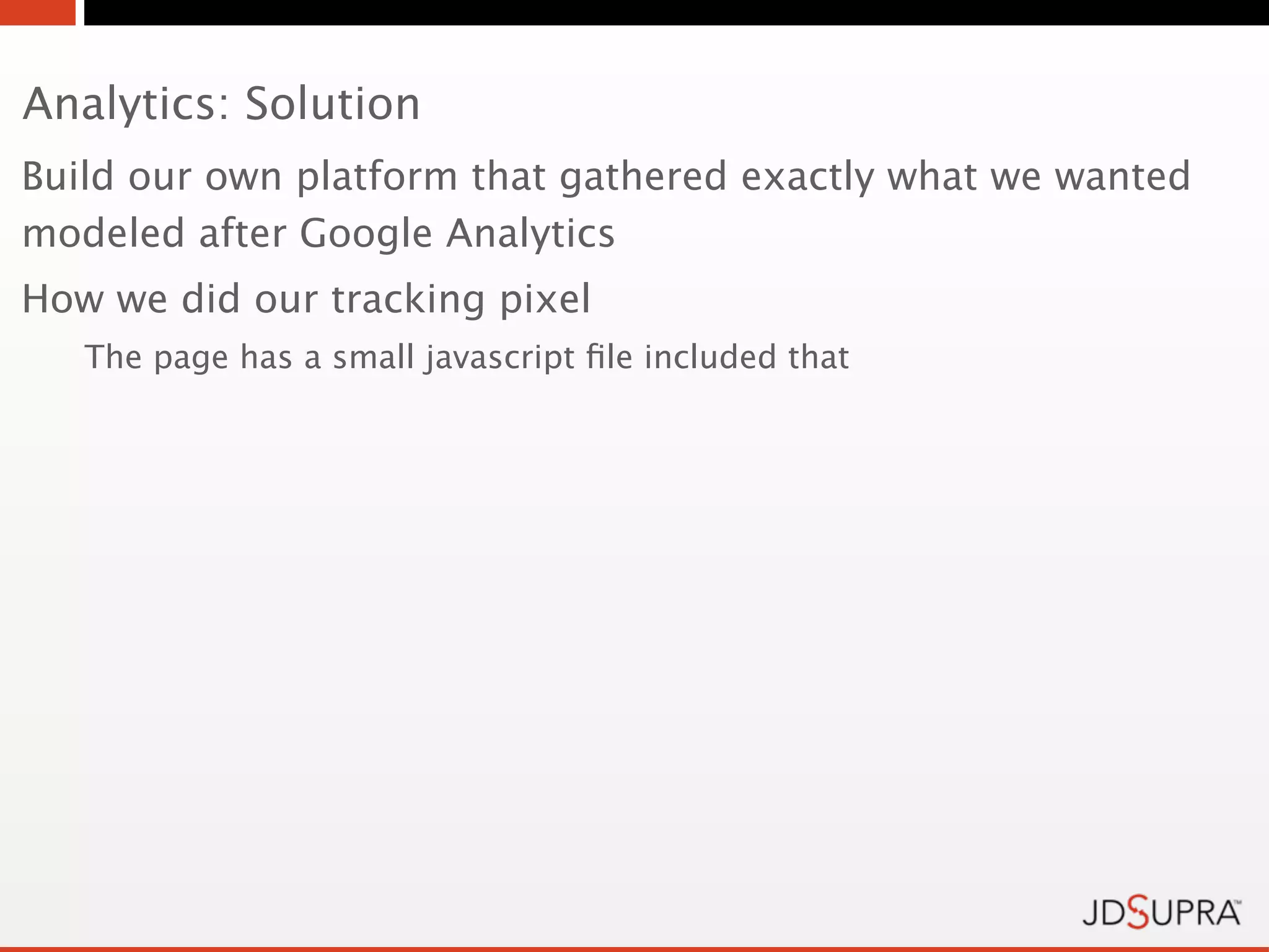 Analytics: Solution
Build our own platform that gathered exactly what we wanted
modeled after Google Analytics
How we did our tracking pixel
   The page has a small javascript ﬁle included that
 