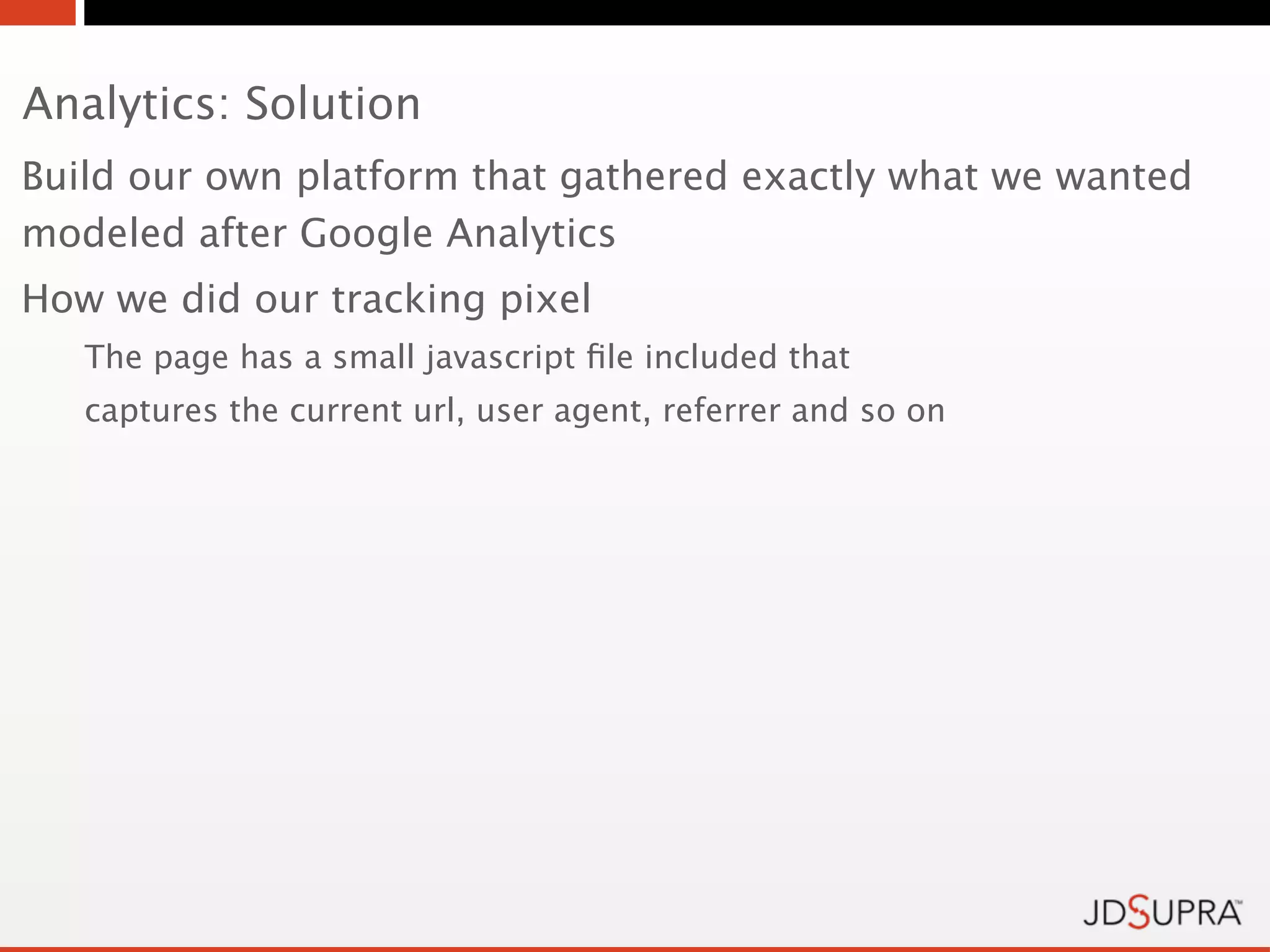 Analytics: Solution
Build our own platform that gathered exactly what we wanted
modeled after Google Analytics
How we did our tracking pixel
   The page has a small javascript ﬁle included that
   captures the current url, user agent, referrer and so on
 