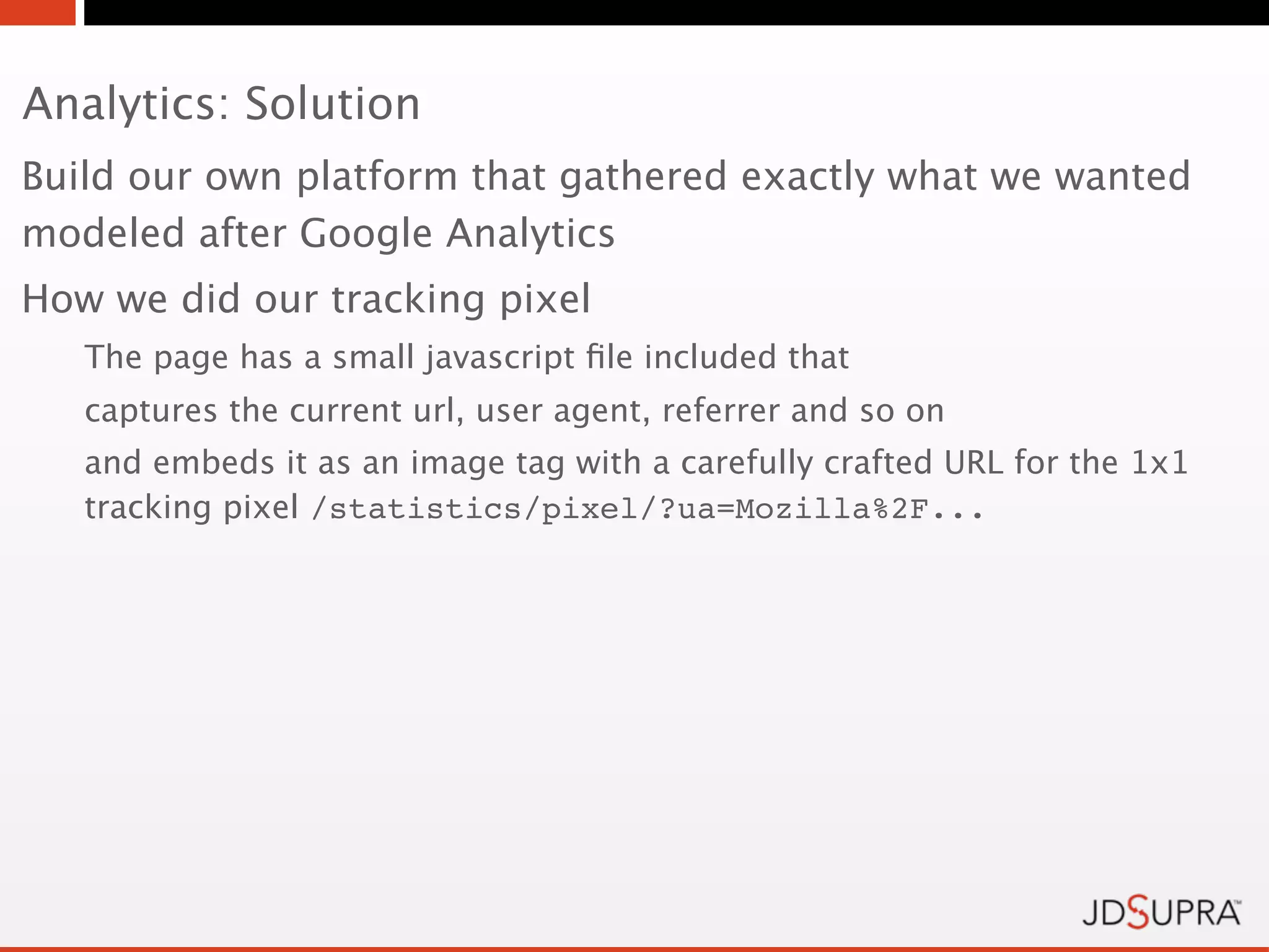 Analytics: Solution
Build our own platform that gathered exactly what we wanted
modeled after Google Analytics
How we did our tracking pixel
   The page has a small javascript ﬁle included that
   captures the current url, user agent, referrer and so on
   and embeds it as an image tag with a carefully crafted URL for the 1x1
   tracking pixel /statistics/pixel/?ua=Mozilla%2F...
 