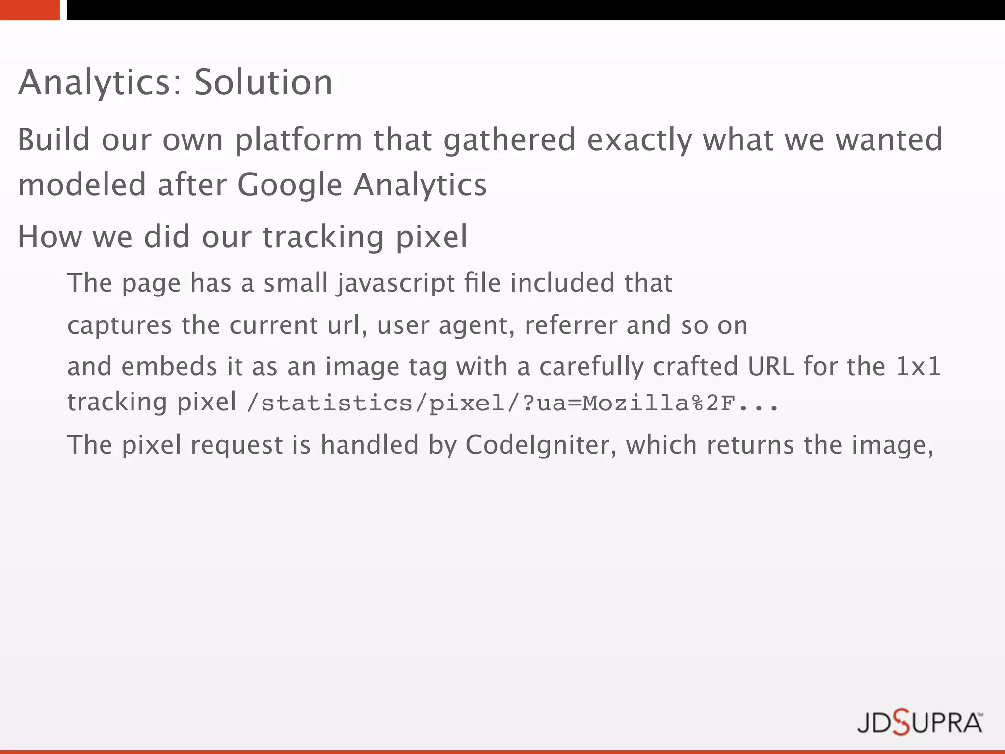 Analytics: Solution
Build our own platform that gathered exactly what we wanted
modeled after Google Analytics
How we did our tracking pixel
   The page has a small javascript ﬁle included that
   captures the current url, user agent, referrer and so on
   and embeds it as an image tag with a carefully crafted URL for the 1x1
   tracking pixel /statistics/pixel/?ua=Mozilla%2F...
   The pixel request is handled by CodeIgniter, which returns the image,
 