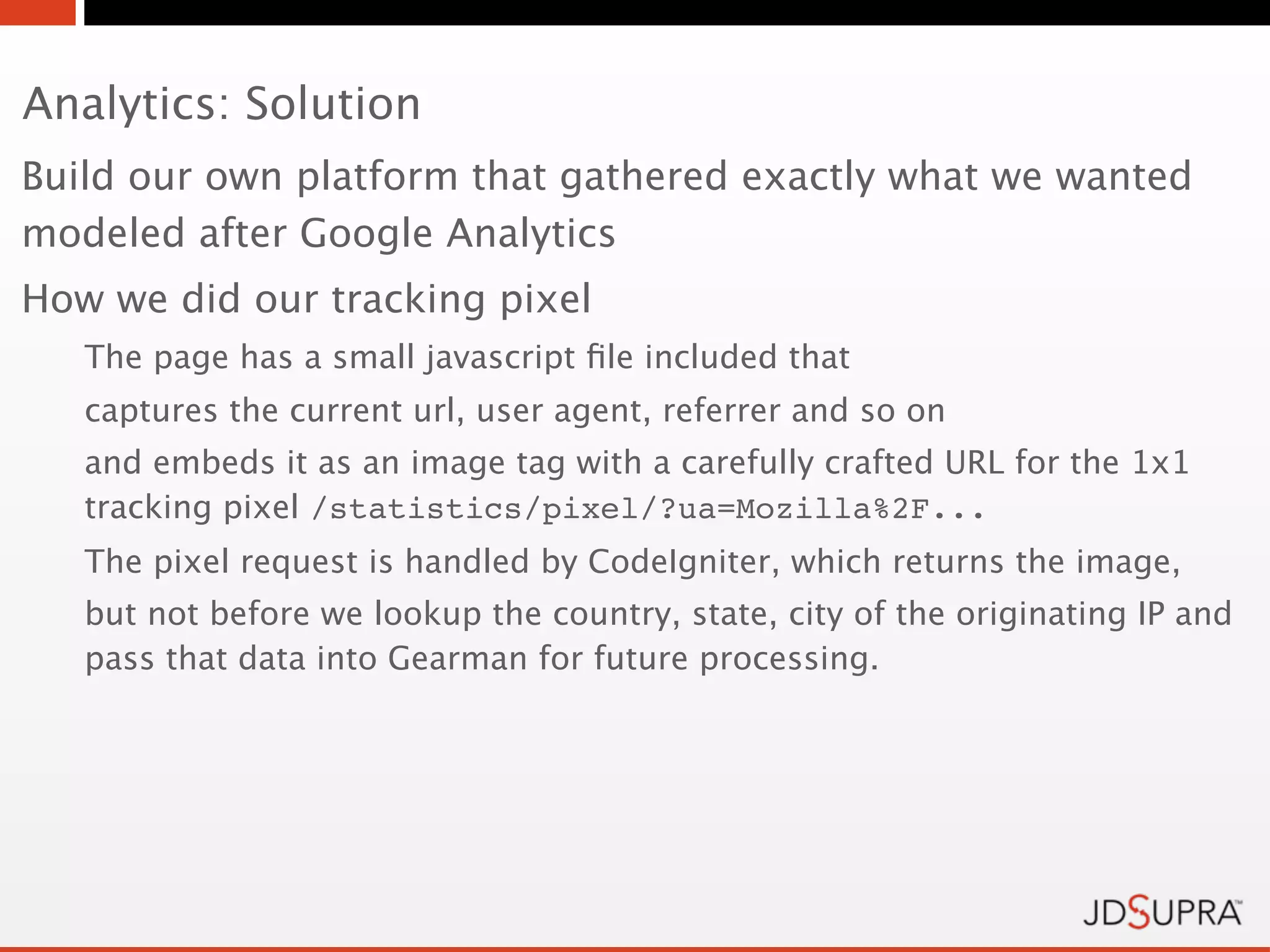 Analytics: Solution
Build our own platform that gathered exactly what we wanted
modeled after Google Analytics
How we did our tracking pixel
   The page has a small javascript ﬁle included that
   captures the current url, user agent, referrer and so on
   and embeds it as an image tag with a carefully crafted URL for the 1x1
   tracking pixel /statistics/pixel/?ua=Mozilla%2F...
   The pixel request is handled by CodeIgniter, which returns the image,
   but not before we lookup the country, state, city of the originating IP and
   pass that data into Gearman for future processing.
 