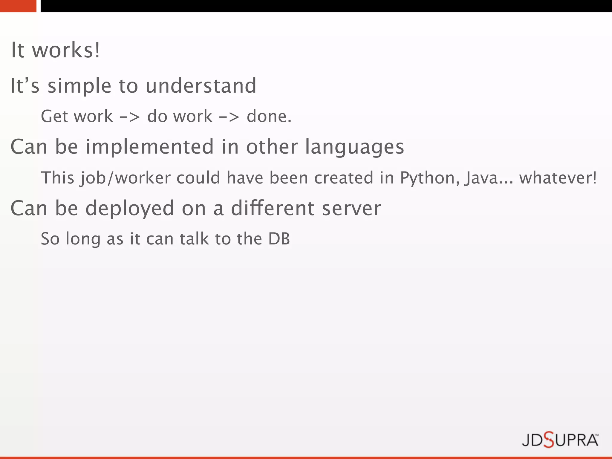 It works!
It’s simple to understand
   Get work -> do work -> done.
Can be implemented in other languages
   This job/worker could have been created in Python, Java... whatever!
Can be deployed on a different server
   So long as it can talk to the DB
 