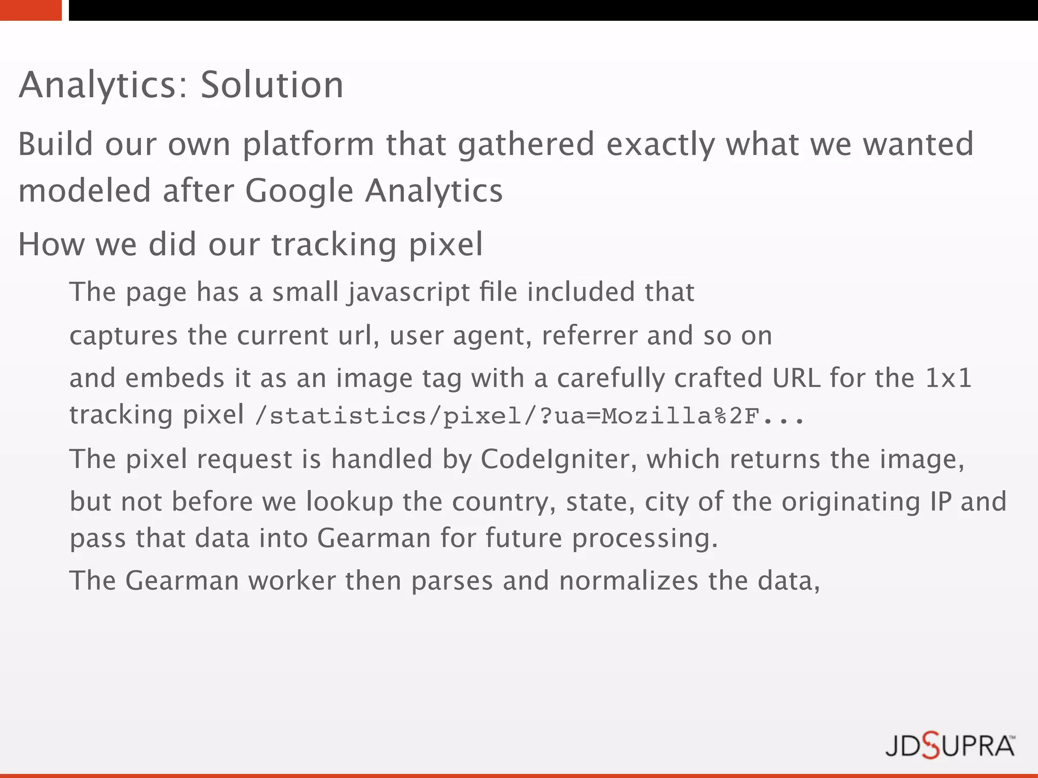 Analytics: Solution
Build our own platform that gathered exactly what we wanted
modeled after Google Analytics
How we did our tracking pixel
   The page has a small javascript ﬁle included that
   captures the current url, user agent, referrer and so on
   and embeds it as an image tag with a carefully crafted URL for the 1x1
   tracking pixel /statistics/pixel/?ua=Mozilla%2F...
   The pixel request is handled by CodeIgniter, which returns the image,
   but not before we lookup the country, state, city of the originating IP and
   pass that data into Gearman for future processing.
   The Gearman worker then parses and normalizes the data,
 