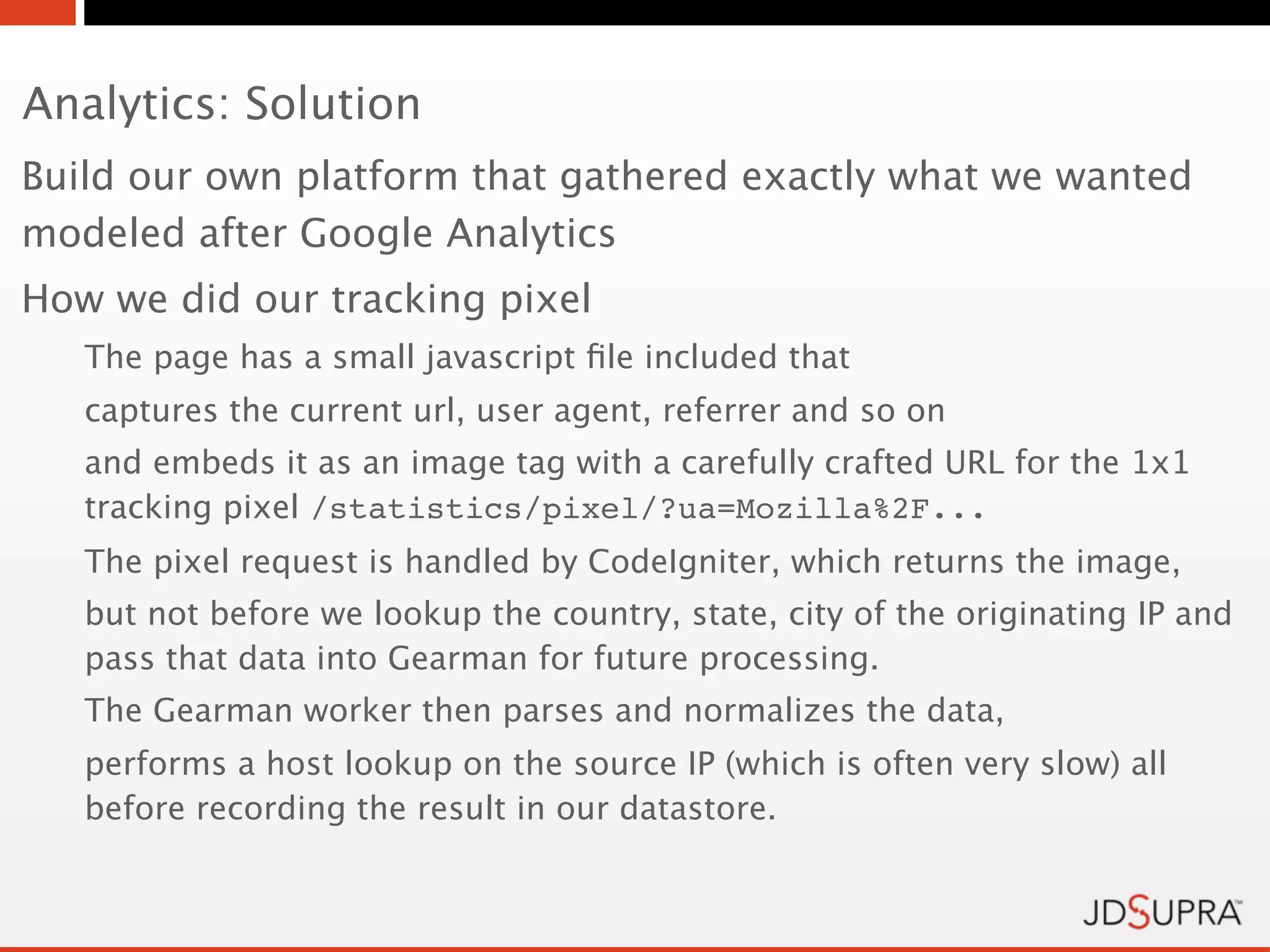 Analytics: Solution
Build our own platform that gathered exactly what we wanted
modeled after Google Analytics
How we did our tracking pixel
   The page has a small javascript ﬁle included that
   captures the current url, user agent, referrer and so on
   and embeds it as an image tag with a carefully crafted URL for the 1x1
   tracking pixel /statistics/pixel/?ua=Mozilla%2F...
   The pixel request is handled by CodeIgniter, which returns the image,
   but not before we lookup the country, state, city of the originating IP and
   pass that data into Gearman for future processing.
   The Gearman worker then parses and normalizes the data,
   performs a host lookup on the source IP (which is often very slow) all
   before recording the result in our datastore.
 