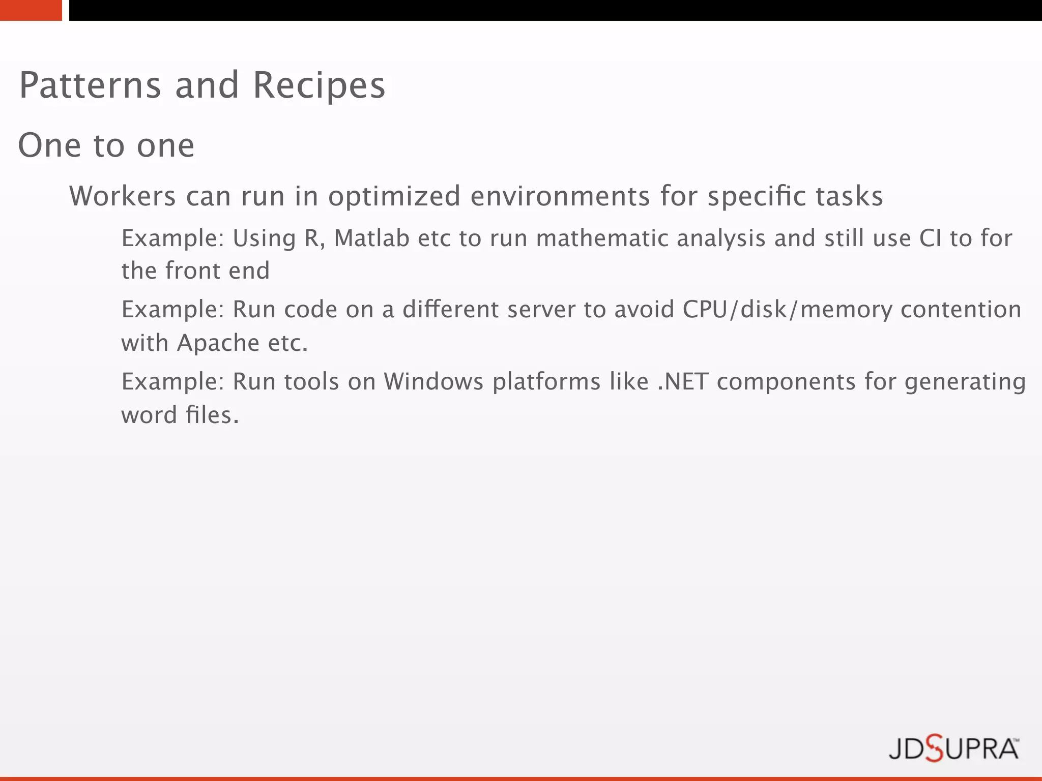 Patterns and Recipes
One to one
  Workers can run in optimized environments for speciﬁc tasks
     Example: Using R, Matlab etc to run mathematic analysis and still use CI to for
     the front end
     Example: Run code on a different server to avoid CPU/disk/memory contention
     with Apache etc.
     Example: Run tools on Windows platforms like .NET components for generating
     word ﬁles.
 