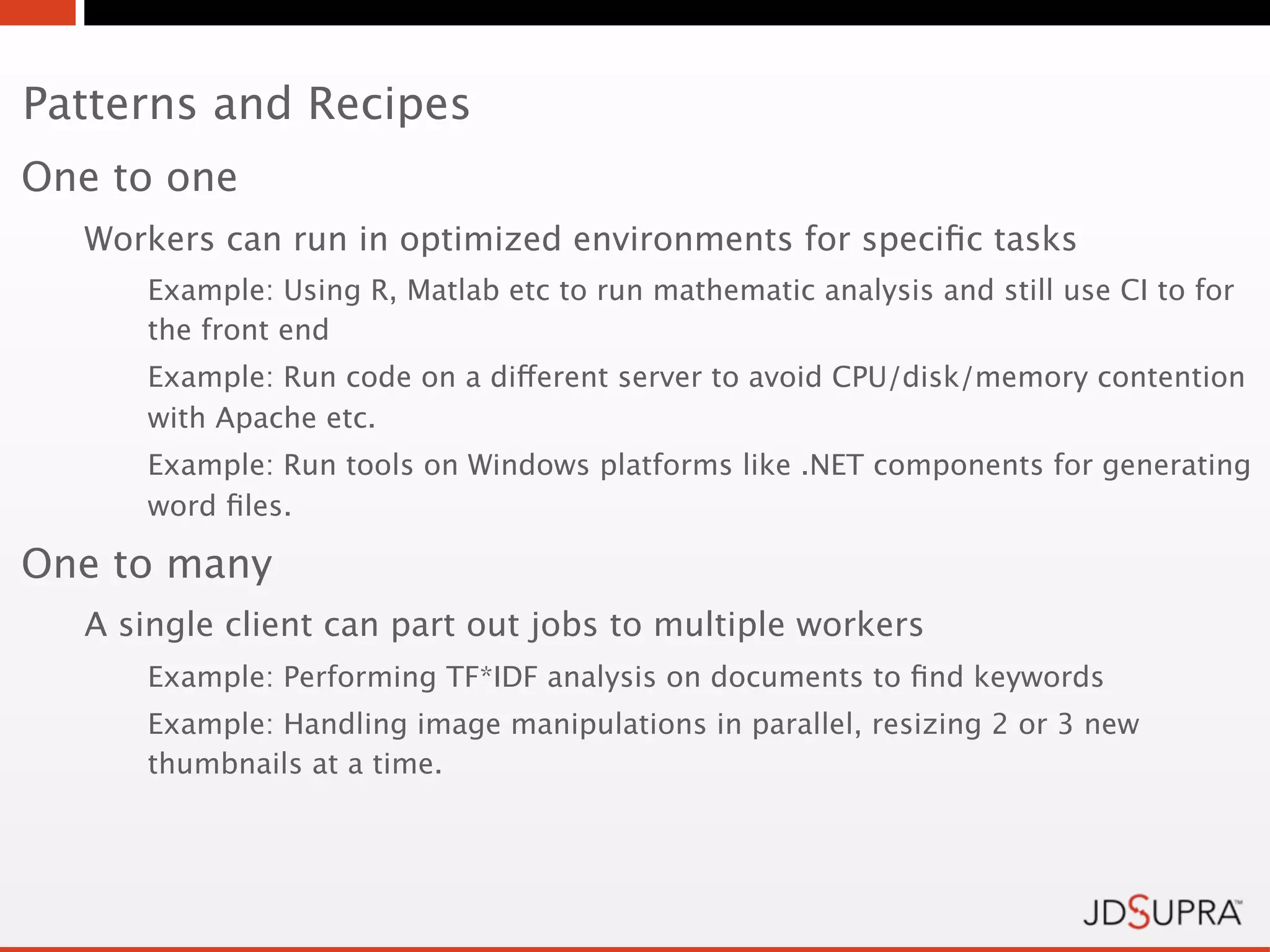 Patterns and Recipes
One to one
  Workers can run in optimized environments for speciﬁc tasks
     Example: Using R, Matlab etc to run mathematic analysis and still use CI to for
     the front end
     Example: Run code on a different server to avoid CPU/disk/memory contention
     with Apache etc.
     Example: Run tools on Windows platforms like .NET components for generating
     word ﬁles.

One to many
  A single client can part out jobs to multiple workers
     Example: Performing TF*IDF analysis on documents to ﬁnd keywords
     Example: Handling image manipulations in parallel, resizing 2 or 3 new
     thumbnails at a time.
 