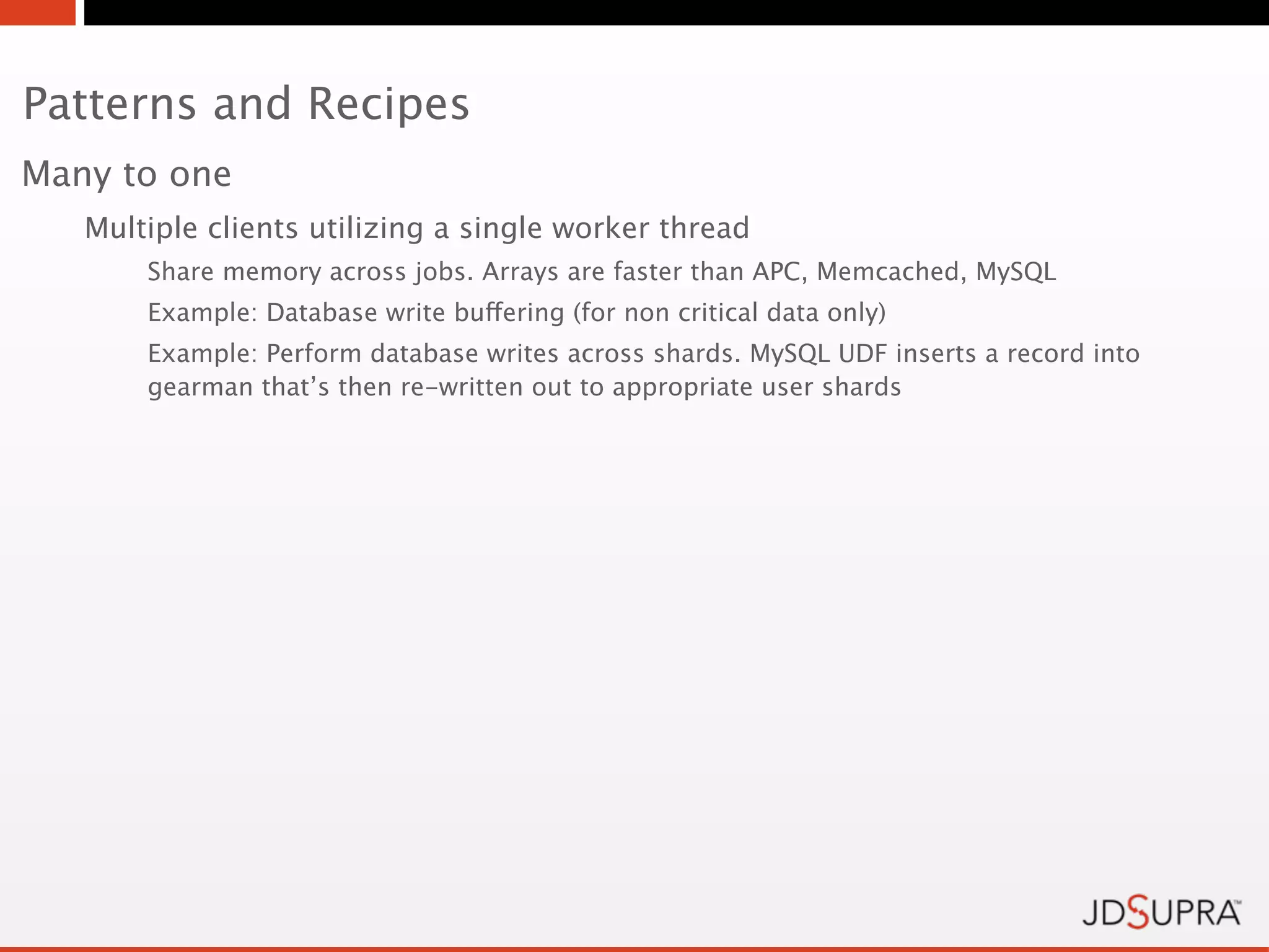 Patterns and Recipes
Many to one
   Multiple clients utilizing a single worker thread
       Share memory across jobs. Arrays are faster than APC, Memcached, MySQL
       Example: Database write buffering (for non critical data only)
       Example: Perform database writes across shards. MySQL UDF inserts a record into
       gearman that’s then re-written out to appropriate user shards
 