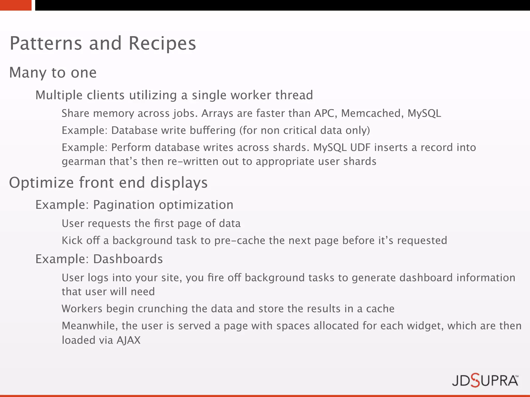 Patterns and Recipes
Many to one
   Multiple clients utilizing a single worker thread
       Share memory across jobs. Arrays are faster than APC, Memcached, MySQL
       Example: Database write buffering (for non critical data only)
       Example: Perform database writes across shards. MySQL UDF inserts a record into
       gearman that’s then re-written out to appropriate user shards

Optimize front end displays
   Example: Pagination optimization
       User requests the ﬁrst page of data
       Kick off a background task to pre-cache the next page before it’s requested
   Example: Dashboards
       User logs into your site, you ﬁre off background tasks to generate dashboard information
       that user will need
       Workers begin crunching the data and store the results in a cache
       Meanwhile, the user is served a page with spaces allocated for each widget, which are then
       loaded via AJAX
 