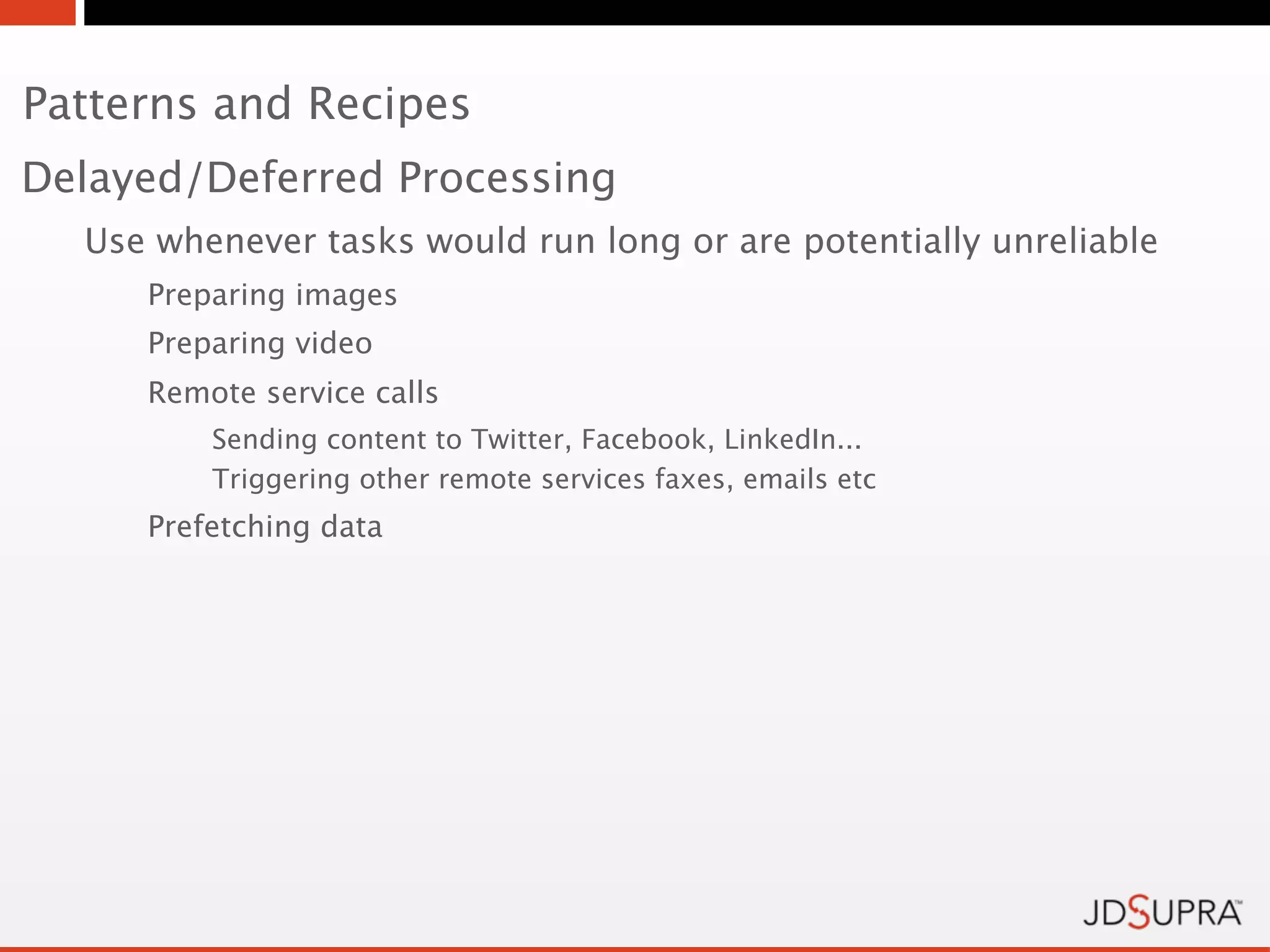 Patterns and Recipes
Delayed/Deferred Processing
  Use whenever tasks would run long or are potentially unreliable
     Preparing images
     Preparing video
     Remote service calls
         Sending content to Twitter, Facebook, LinkedIn...
         Triggering other remote services faxes, emails etc
     Prefetching data
 