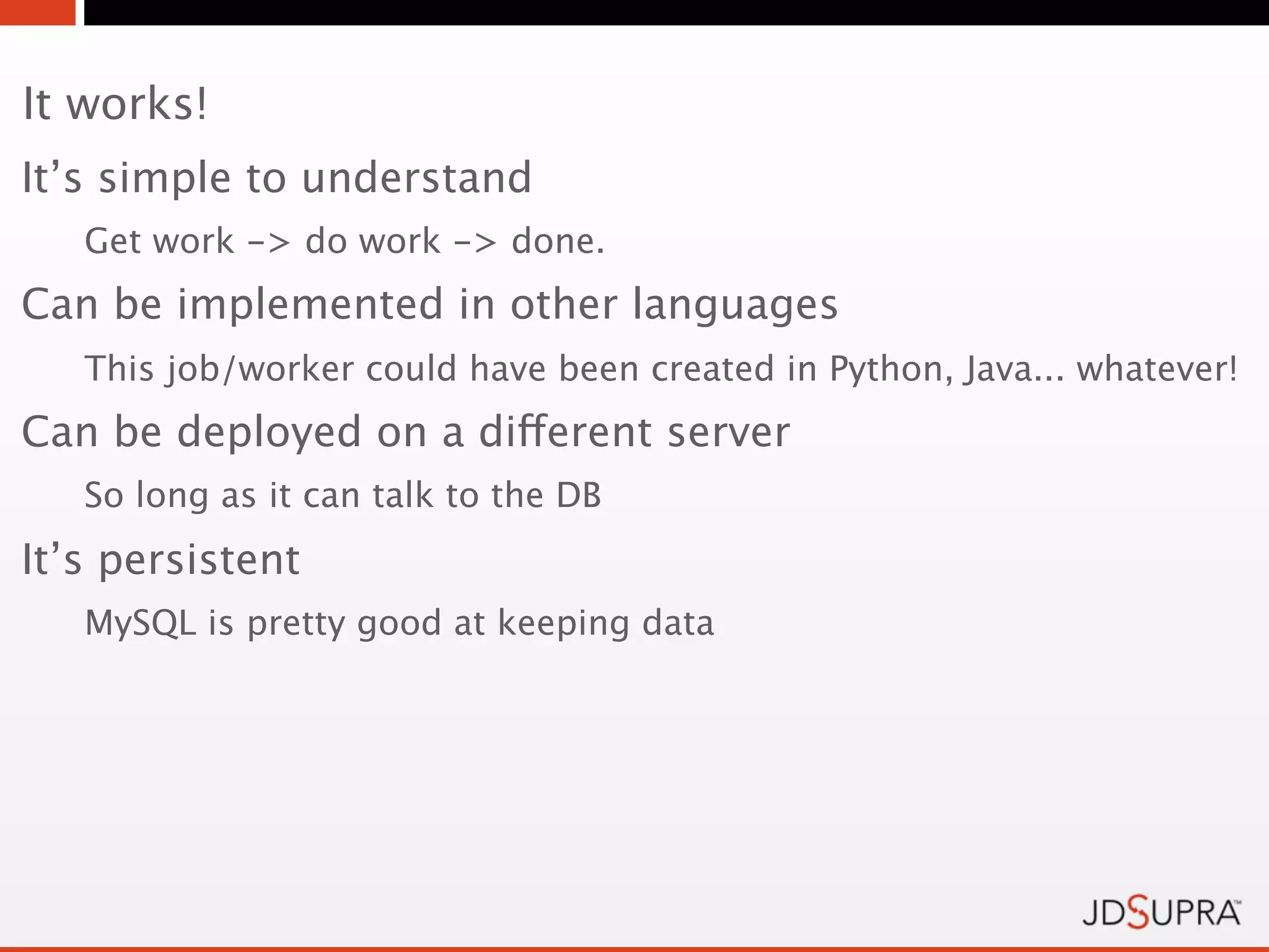 It works!
It’s simple to understand
   Get work -> do work -> done.
Can be implemented in other languages
   This job/worker could have been created in Python, Java... whatever!
Can be deployed on a different server
   So long as it can talk to the DB
It’s persistent
   MySQL is pretty good at keeping data
 