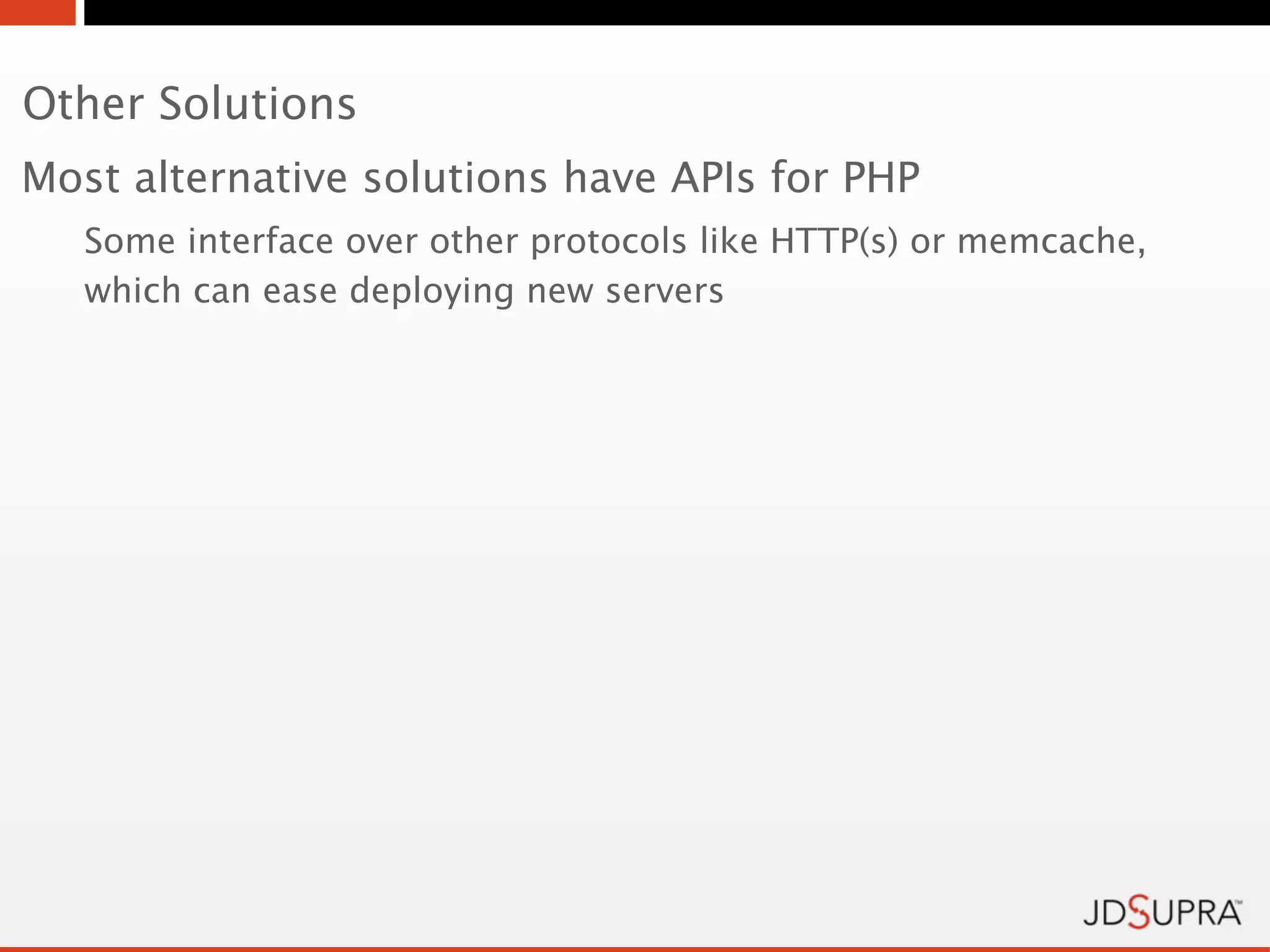 Other Solutions
Most alternative solutions have APIs for PHP
   Some interface over other protocols like HTTP(s) or memcache,
   which can ease deploying new servers
 