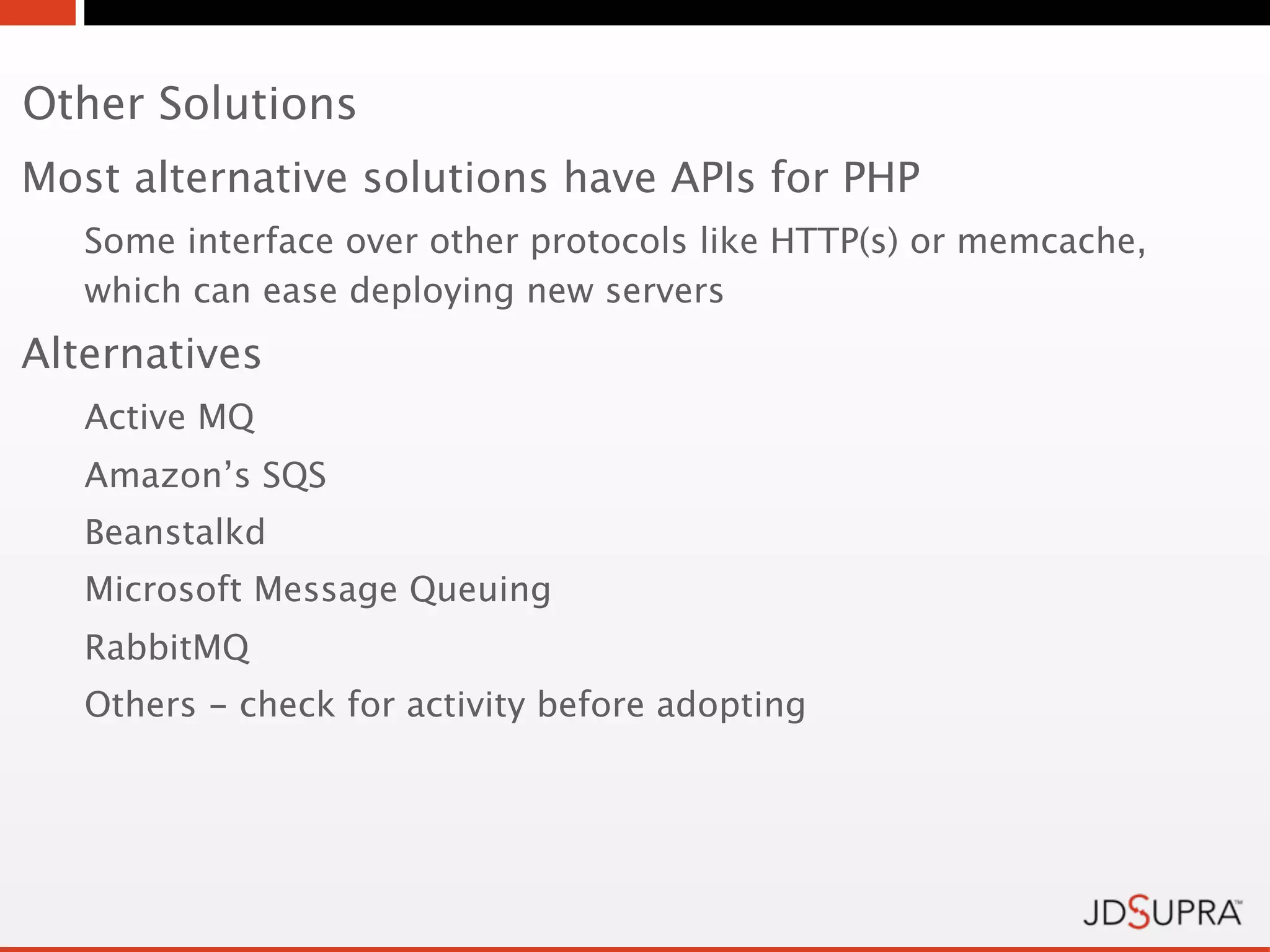 Other Solutions
Most alternative solutions have APIs for PHP
   Some interface over other protocols like HTTP(s) or memcache,
   which can ease deploying new servers
Alternatives
   Active MQ
   Amazon’s SQS
   Beanstalkd
   Microsoft Message Queuing
   RabbitMQ
   Others - check for activity before adopting
 