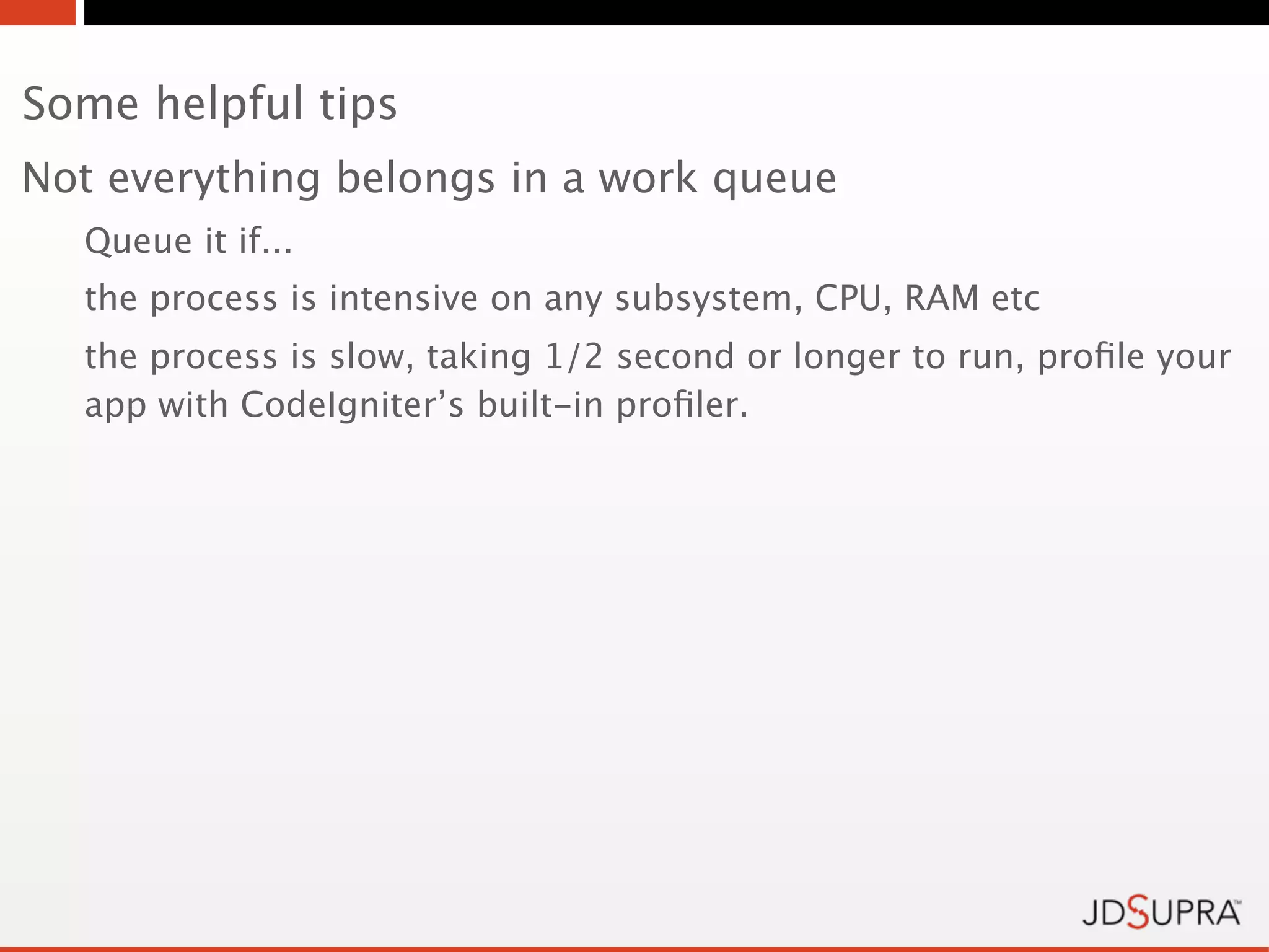 Some helpful tips
Not everything belongs in a work queue
  Queue it if...
  the process is intensive on any subsystem, CPU, RAM etc
  the process is slow, taking 1/2 second or longer to run, proﬁle your
  app with CodeIgniter’s built-in proﬁler.
 