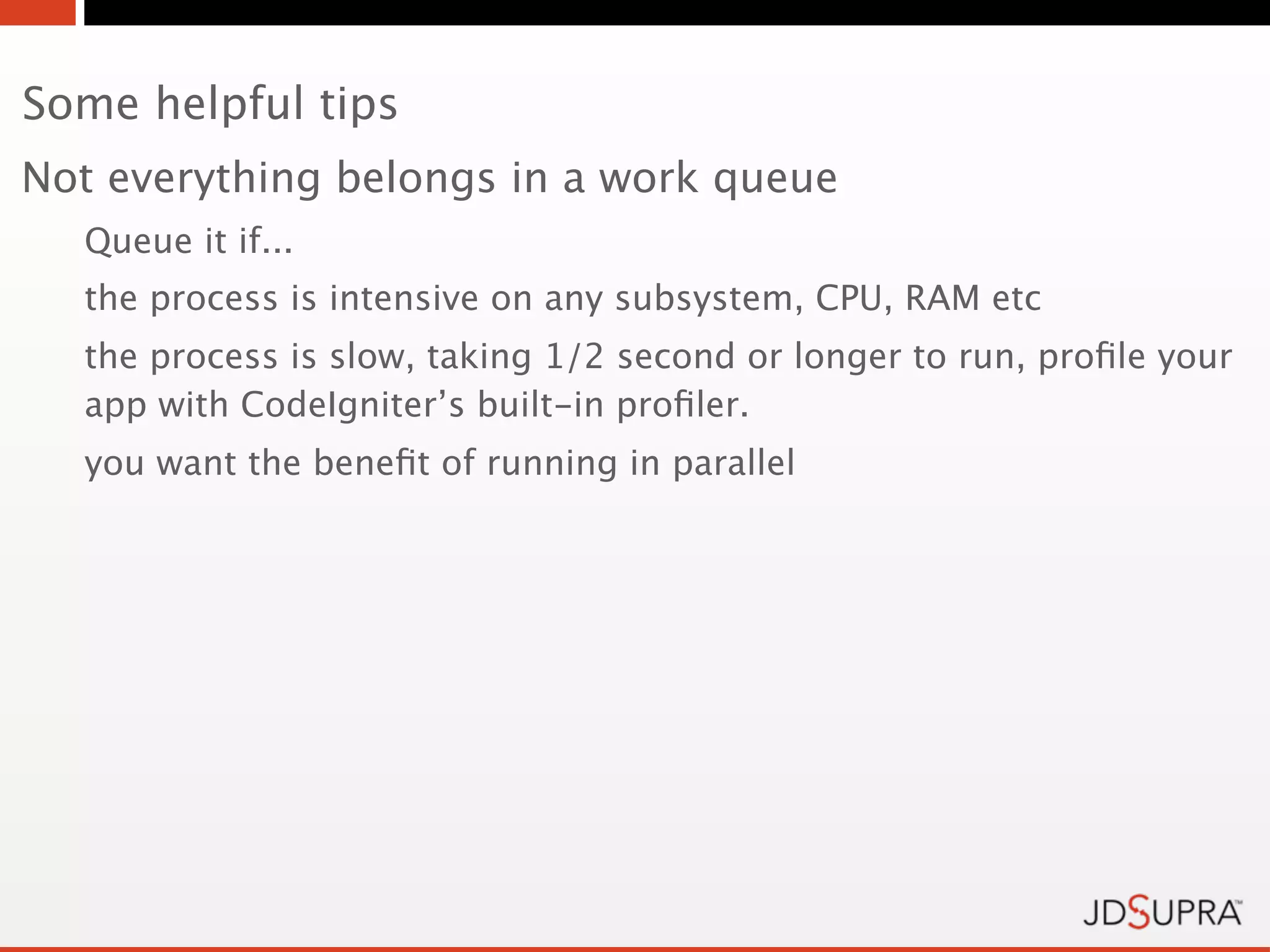 Some helpful tips
Not everything belongs in a work queue
  Queue it if...
  the process is intensive on any subsystem, CPU, RAM etc
  the process is slow, taking 1/2 second or longer to run, proﬁle your
  app with CodeIgniter’s built-in proﬁler.
  you want the beneﬁt of running in parallel
 