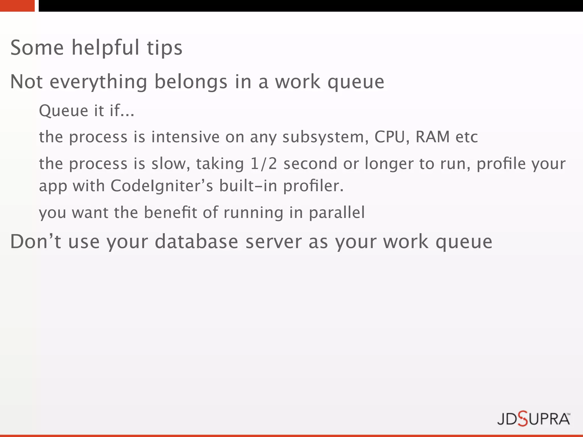 Some helpful tips
Not everything belongs in a work queue
  Queue it if...
  the process is intensive on any subsystem, CPU, RAM etc
  the process is slow, taking 1/2 second or longer to run, proﬁle your
  app with CodeIgniter’s built-in proﬁler.
  you want the beneﬁt of running in parallel
Don’t use your database server as your work queue
 