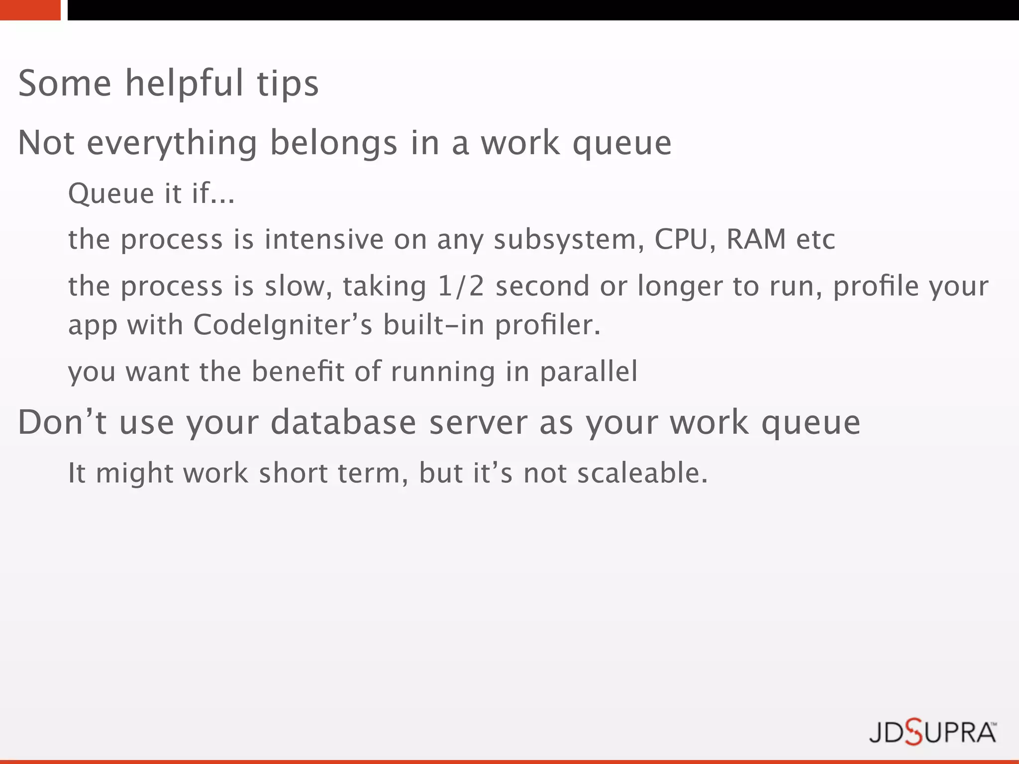 Some helpful tips
Not everything belongs in a work queue
  Queue it if...
  the process is intensive on any subsystem, CPU, RAM etc
  the process is slow, taking 1/2 second or longer to run, proﬁle your
  app with CodeIgniter’s built-in proﬁler.
  you want the beneﬁt of running in parallel
Don’t use your database server as your work queue
  It might work short term, but it’s not scaleable.
 