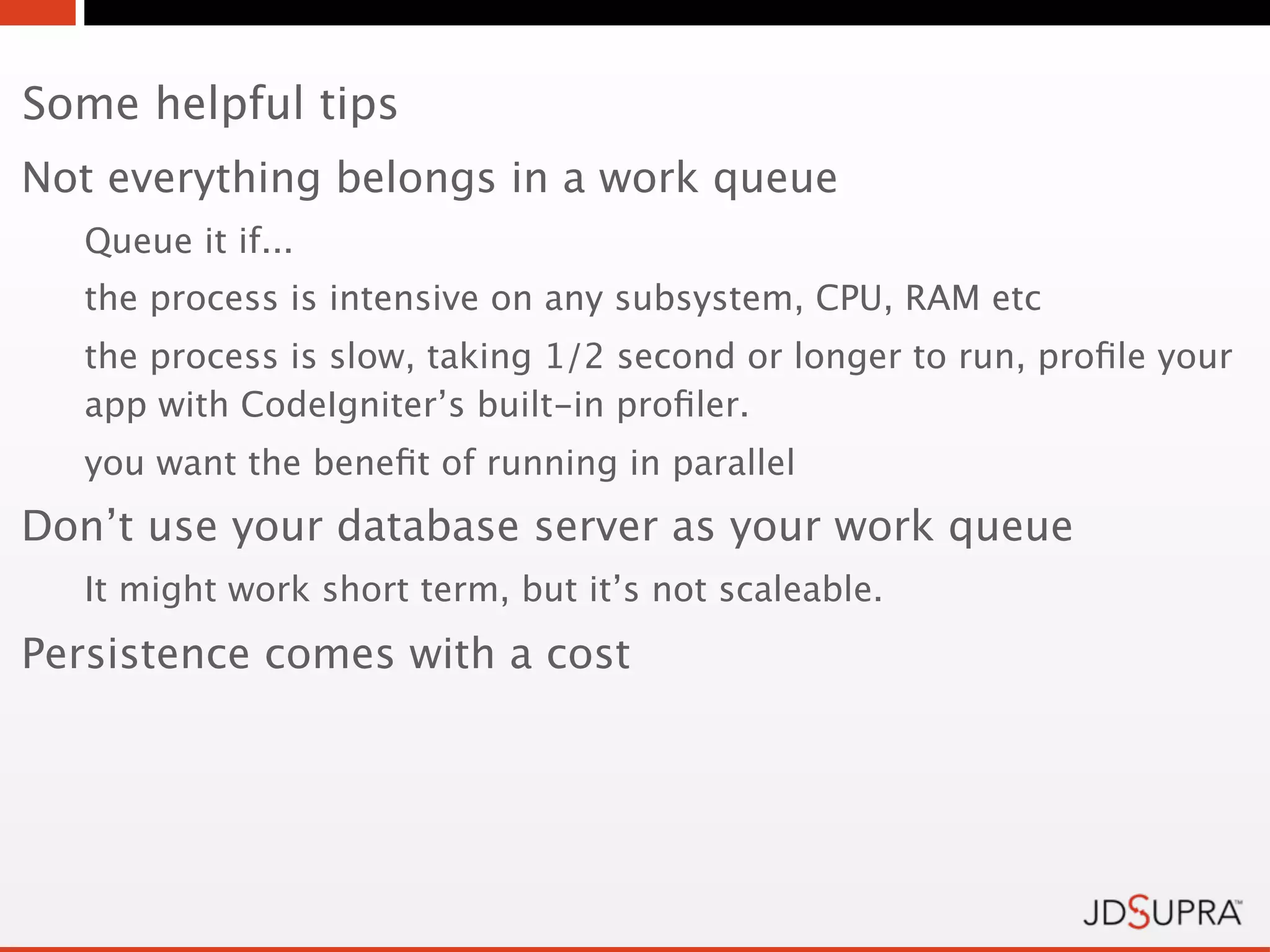 Some helpful tips
Not everything belongs in a work queue
   Queue it if...
   the process is intensive on any subsystem, CPU, RAM etc
   the process is slow, taking 1/2 second or longer to run, proﬁle your
   app with CodeIgniter’s built-in proﬁler.
   you want the beneﬁt of running in parallel
Don’t use your database server as your work queue
   It might work short term, but it’s not scaleable.
Persistence comes with a cost
 