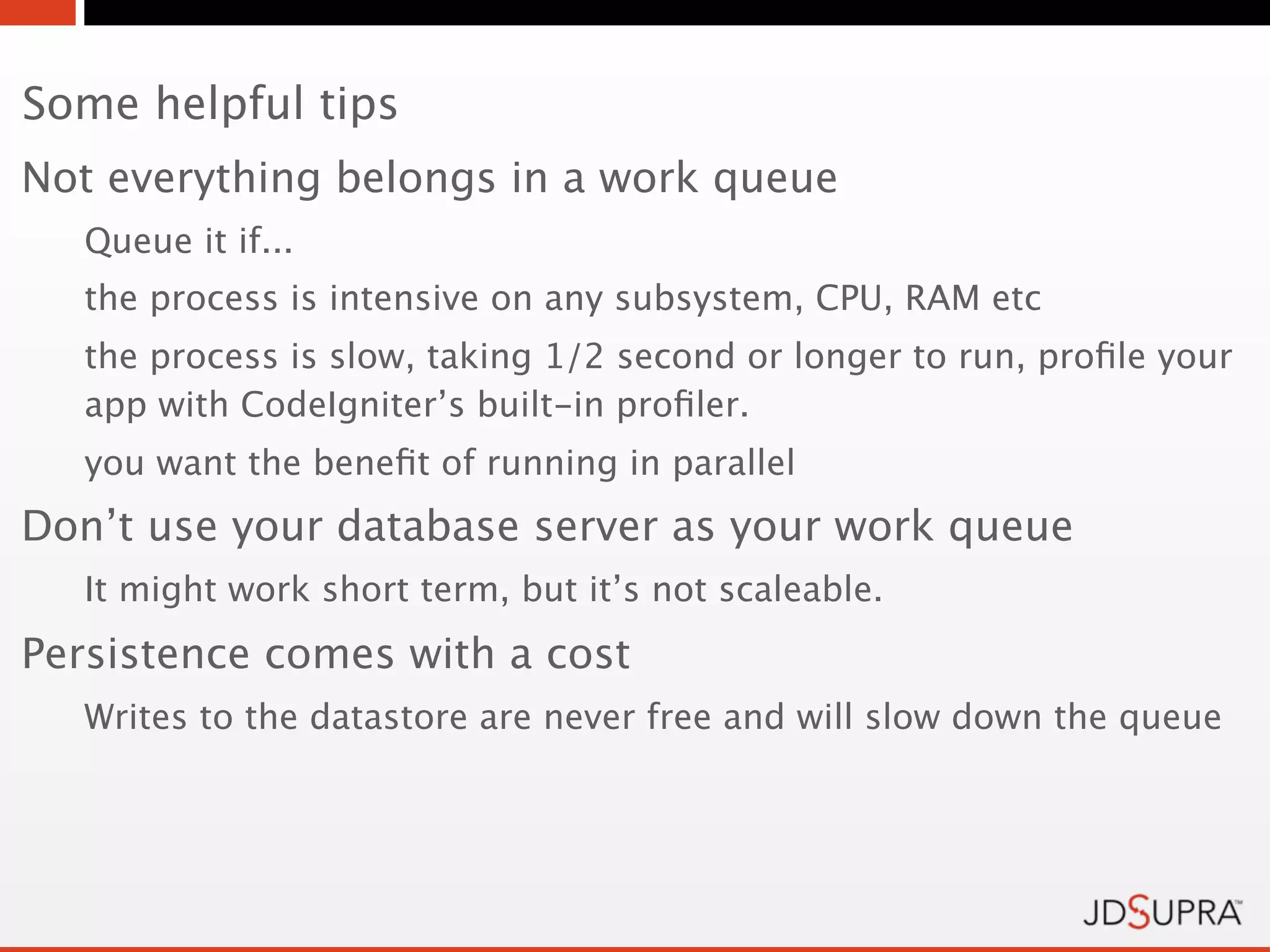 Some helpful tips
Not everything belongs in a work queue
   Queue it if...
   the process is intensive on any subsystem, CPU, RAM etc
   the process is slow, taking 1/2 second or longer to run, proﬁle your
   app with CodeIgniter’s built-in proﬁler.
   you want the beneﬁt of running in parallel
Don’t use your database server as your work queue
   It might work short term, but it’s not scaleable.
Persistence comes with a cost
   Writes to the datastore are never free and will slow down the queue
 