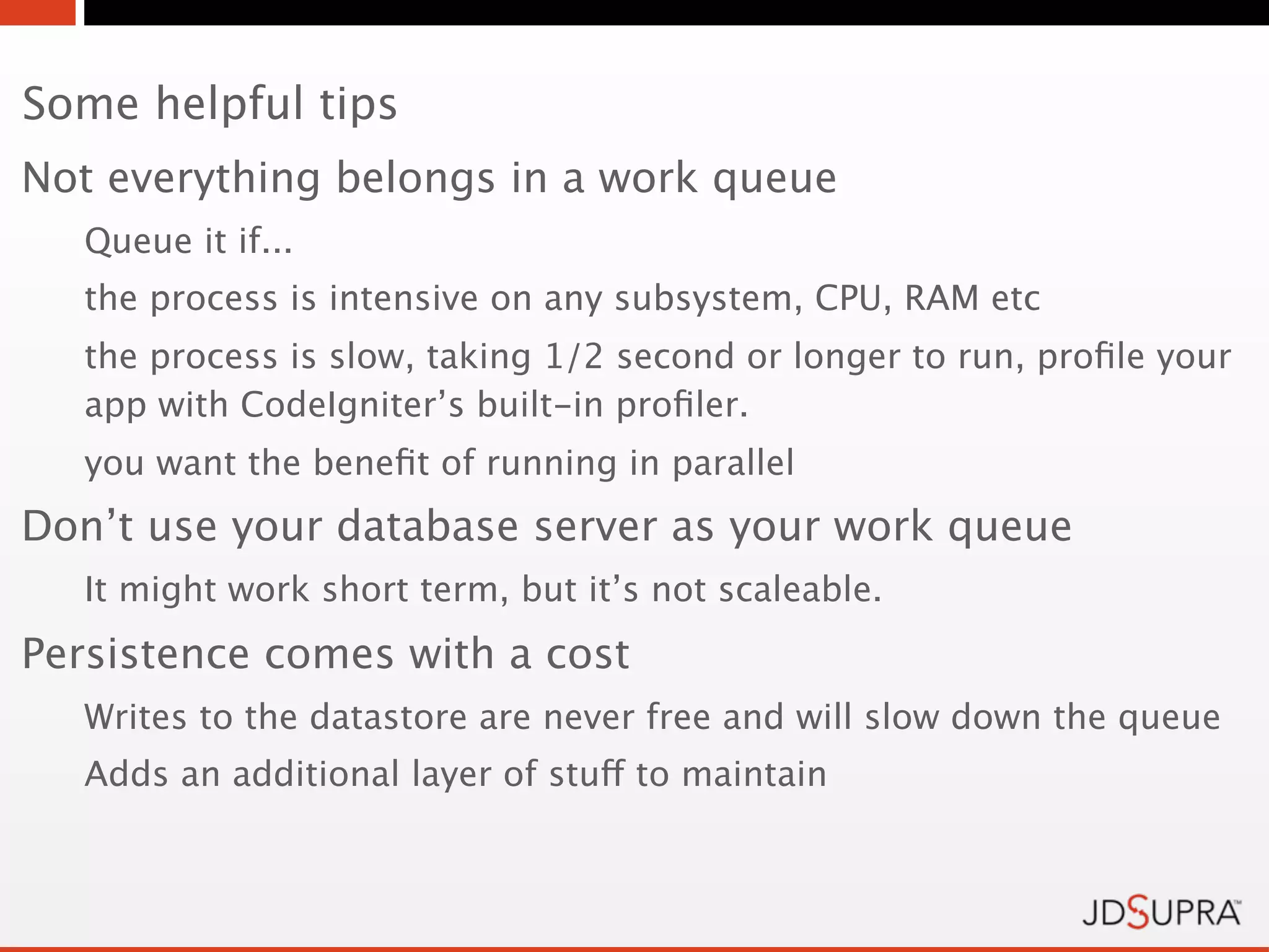 Some helpful tips
Not everything belongs in a work queue
   Queue it if...
   the process is intensive on any subsystem, CPU, RAM etc
   the process is slow, taking 1/2 second or longer to run, proﬁle your
   app with CodeIgniter’s built-in proﬁler.
   you want the beneﬁt of running in parallel
Don’t use your database server as your work queue
   It might work short term, but it’s not scaleable.
Persistence comes with a cost
   Writes to the datastore are never free and will slow down the queue
   Adds an additional layer of stuff to maintain
 
