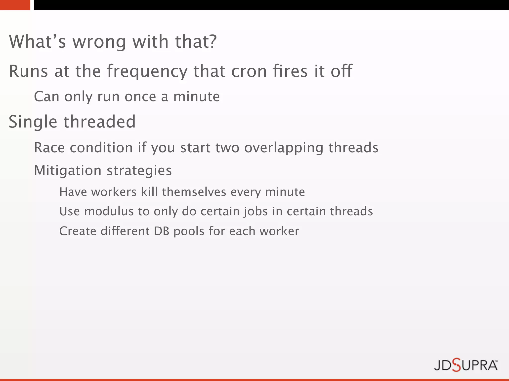 What’s wrong with that?
Runs at the frequency that cron ﬁres it off
   Can only run once a minute
Single threaded
   Race condition if you start two overlapping threads
   Mitigation strategies
      Have workers kill themselves every minute
      Use modulus to only do certain jobs in certain threads
      Create different DB pools for each worker
 