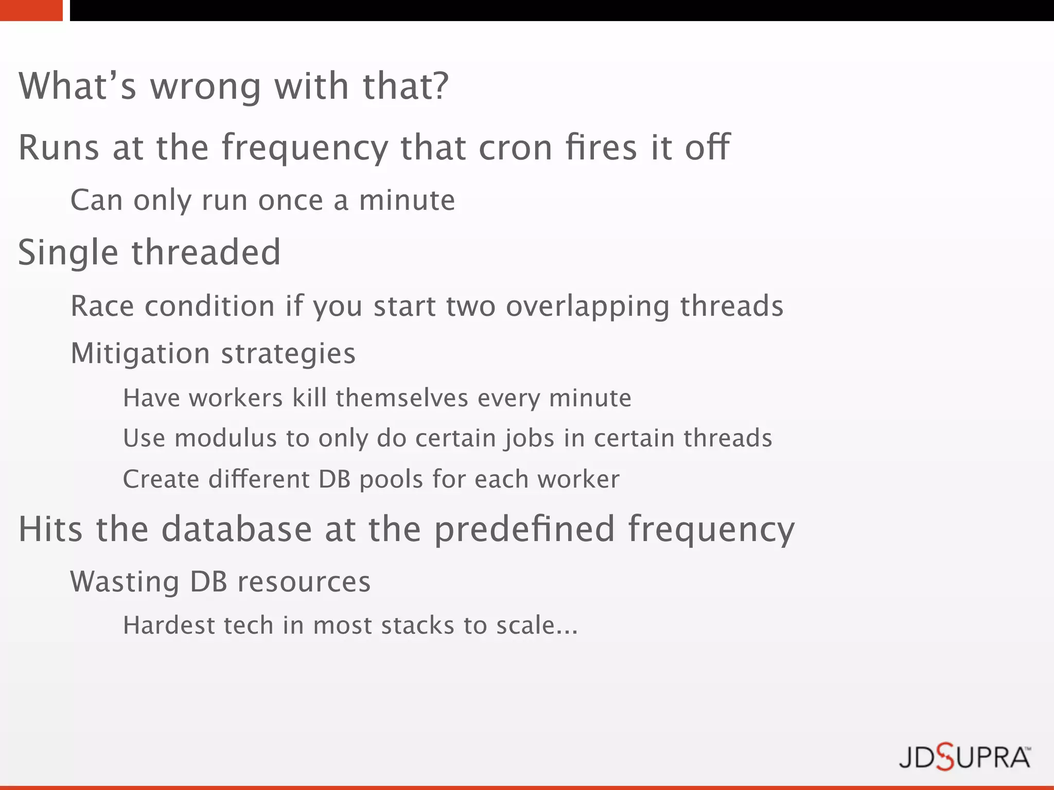 What’s wrong with that?
Runs at the frequency that cron ﬁres it off
   Can only run once a minute
Single threaded
   Race condition if you start two overlapping threads
   Mitigation strategies
      Have workers kill themselves every minute
      Use modulus to only do certain jobs in certain threads
      Create different DB pools for each worker

Hits the database at the predeﬁned frequency
   Wasting DB resources
      Hardest tech in most stacks to scale...
 