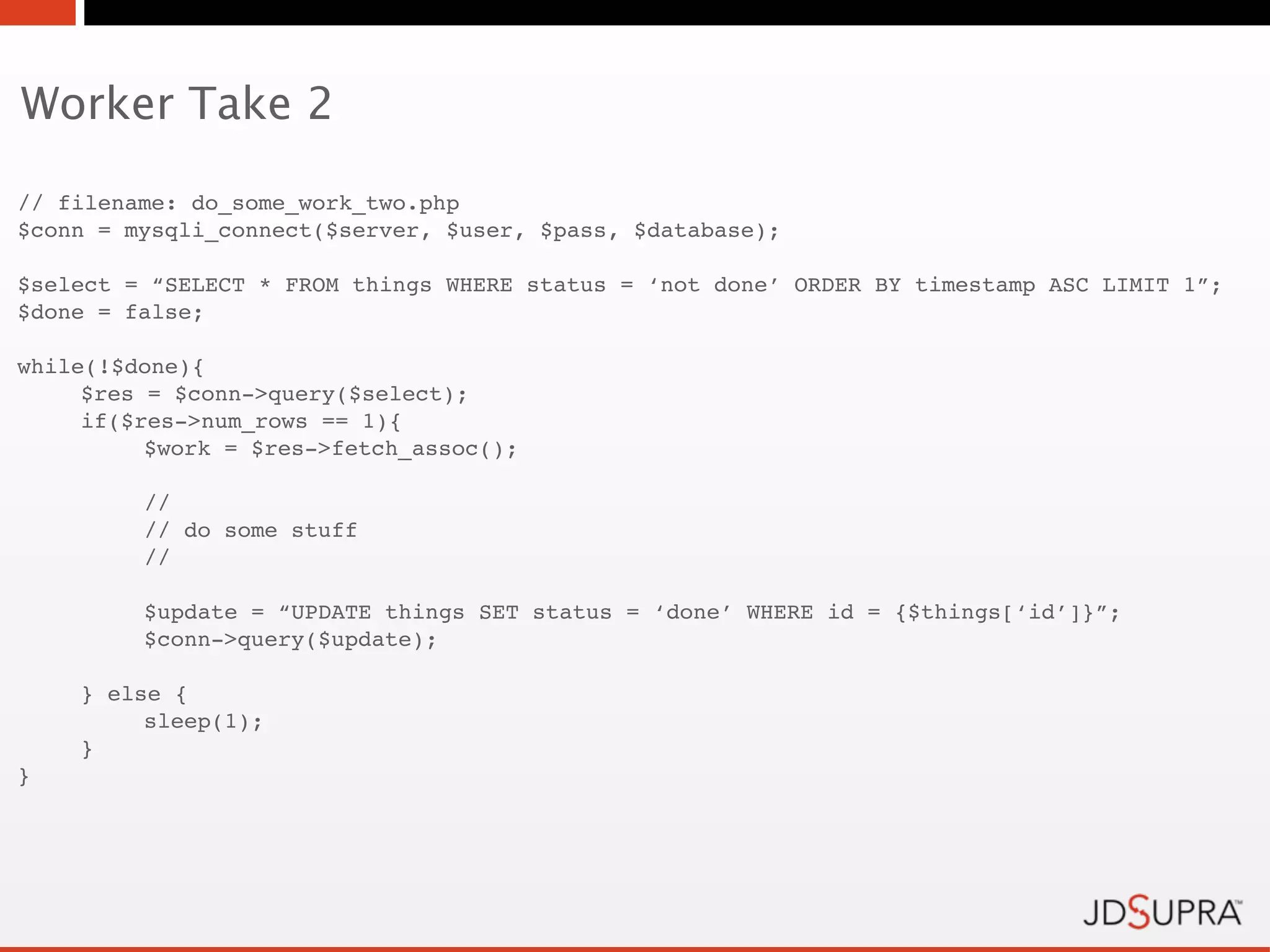 Worker Take 2

// filename: do_some_work_two.php
$conn = mysqli_connect($server, $user, $pass, $database);

$select = “SELECT * FROM things WHERE status = ‘not done’ ORDER BY timestamp ASC LIMIT 1”;
$done = false;

while(!$done){
     $res = $conn->query($select);
     if($res->num_rows == 1){
!         $work = $res->fetch_assoc();

!        //
!        // do some stuff
!        //

         $update = “UPDATE things SET status = ‘done’ WHERE id = {$things[‘id’]}”;
!        $conn->query($update);

    } else {
!        sleep(1);
    }
}
 