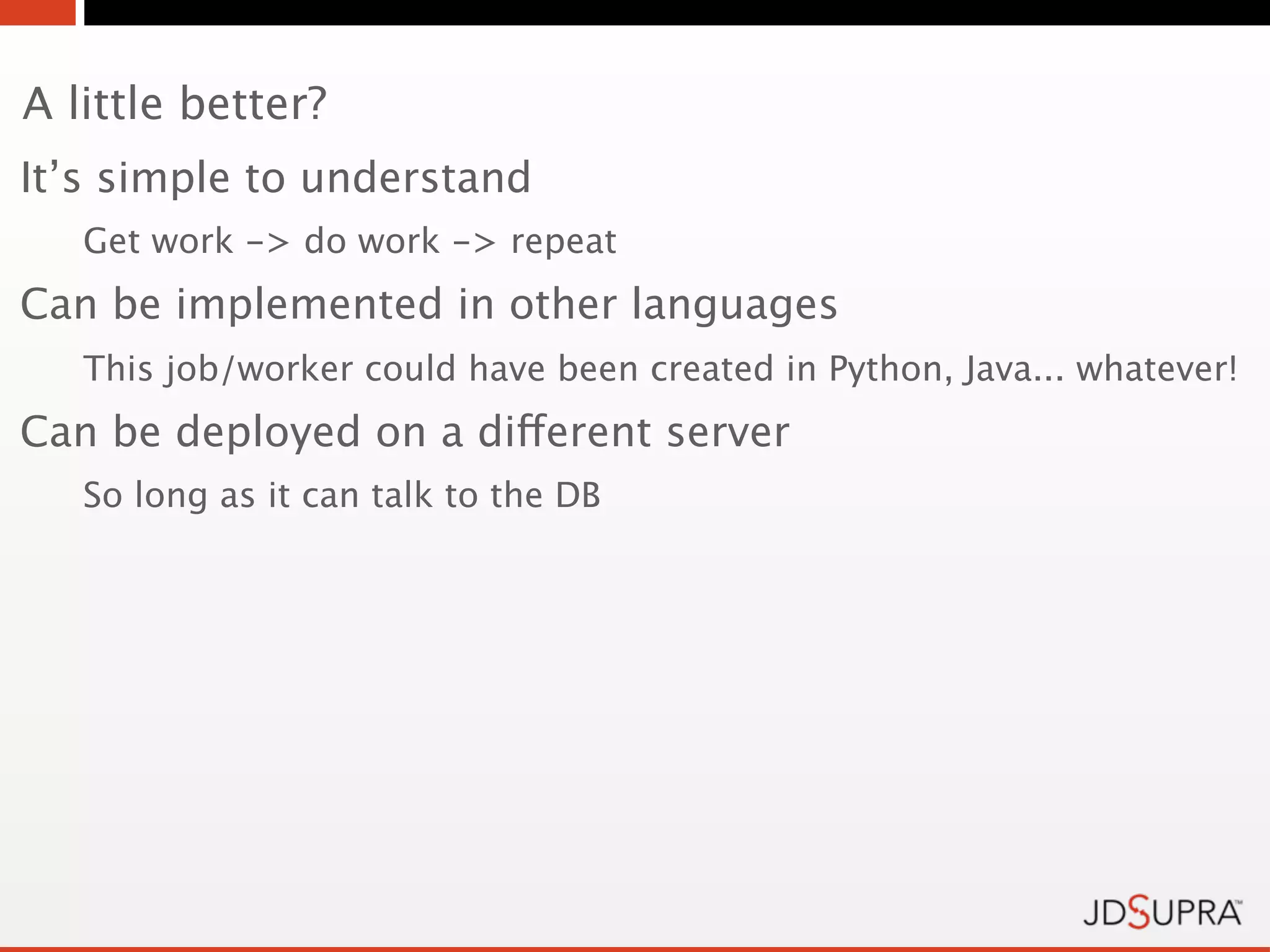 A little better?
It’s simple to understand
   Get work -> do work -> repeat
Can be implemented in other languages
   This job/worker could have been created in Python, Java... whatever!
Can be deployed on a different server
   So long as it can talk to the DB
 