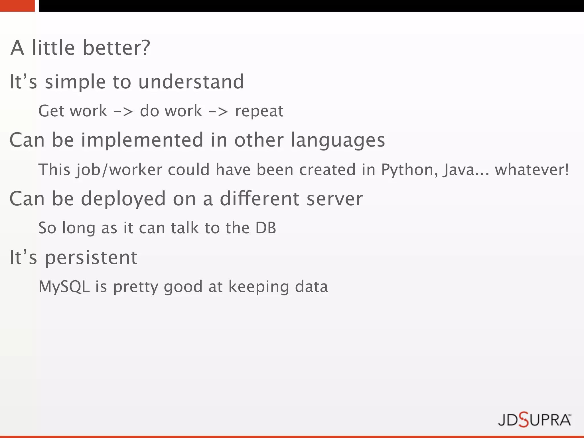 A little better?
It’s simple to understand
   Get work -> do work -> repeat
Can be implemented in other languages
   This job/worker could have been created in Python, Java... whatever!
Can be deployed on a different server
   So long as it can talk to the DB
It’s persistent
   MySQL is pretty good at keeping data
 