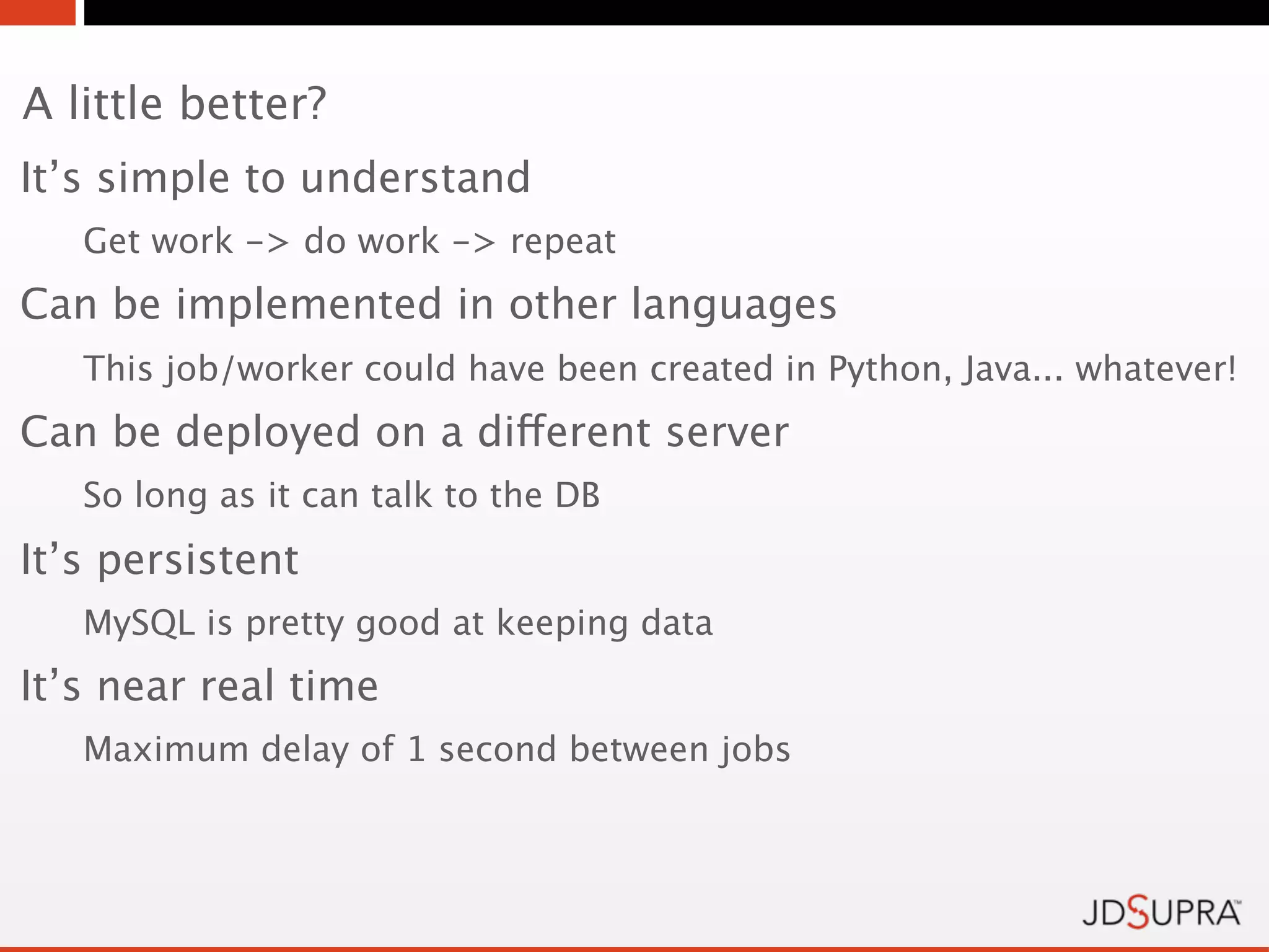 A little better?
It’s simple to understand
   Get work -> do work -> repeat
Can be implemented in other languages
   This job/worker could have been created in Python, Java... whatever!
Can be deployed on a different server
   So long as it can talk to the DB
It’s persistent
   MySQL is pretty good at keeping data
It’s near real time
   Maximum delay of 1 second between jobs
 