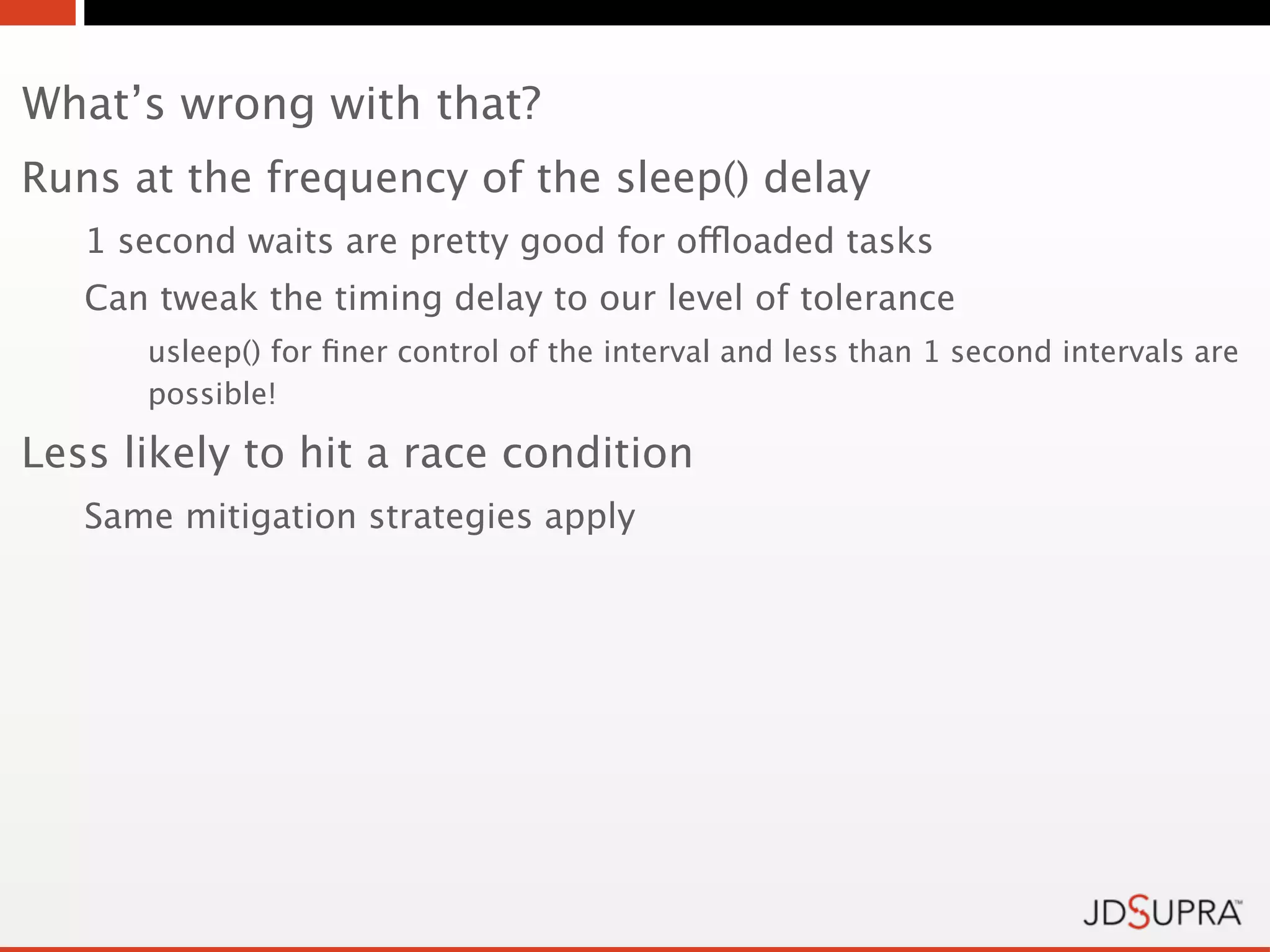 What’s wrong with that?
Runs at the frequency of the sleep() delay
   1 second waits are pretty good for offloaded tasks
   Can tweak the timing delay to our level of tolerance
      usleep() for ﬁner control of the interval and less than 1 second intervals are
      possible!

Less likely to hit a race condition
   Same mitigation strategies apply
 